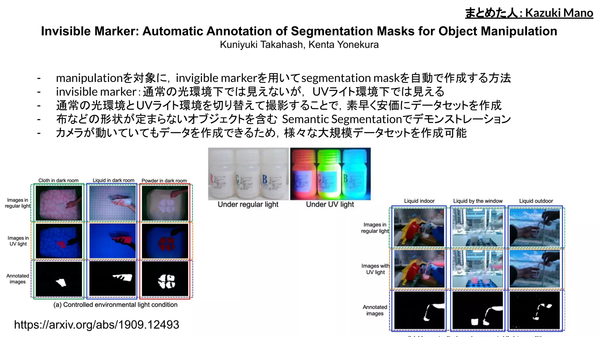 Invisible Marker: Automatic Annotation of Segmentation Masks for Object Manipulation
Kuniyuki Takahash, Kenta Yonekura
- manipulationを対象に，invigible markerを用いてsegmentation maskを自動で作成する方法
- invisible marker：通常の光環境下では見えないが， UVライト環境下では見える
- 通常の光環境とUVライト環境を切り替えて撮影することで，素早く安価にデータセットを作成
- 布などの形状が定まらないオブジェクトを含む Semantic Segmentationでデモンストレーション
- カメラが動いていてもデータを作成できるため，様々な大規模データセットを作成可能
まとめた人：Kazuki Mano
https://arxiv.org/abs/1909.12493
 