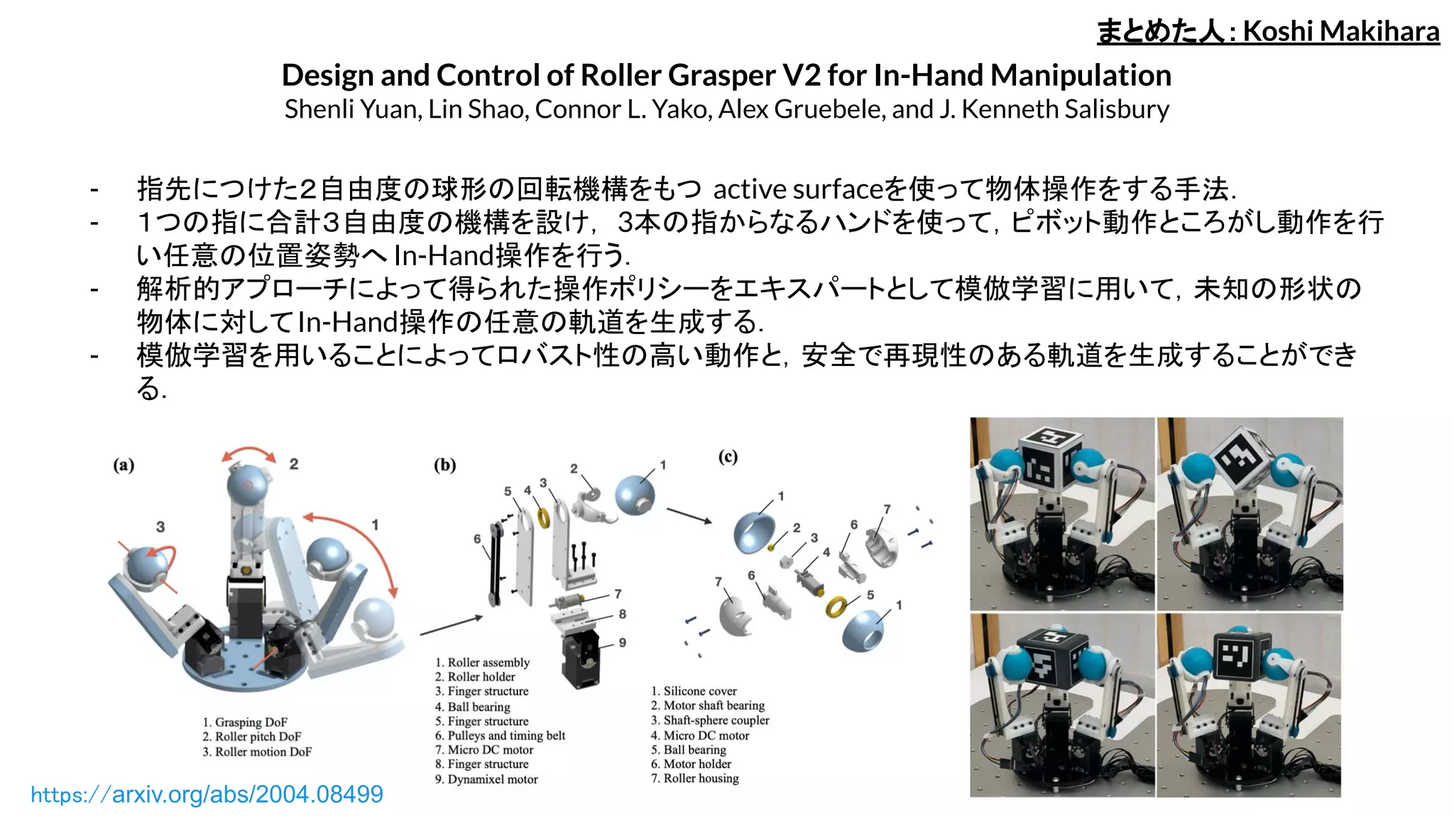 Design and Control of Roller Grasper V2 for In-Hand Manipulation
Shenli Yuan, Lin Shao, Connor L. Yako, Alex Gruebele, and J. Kenneth Salisbury
- 指先につけた２自由度の球形の回転機構をもつ active surfaceを使って物体操作をする手法．
- １つの指に合計３自由度の機構を設け， 3本の指からなるハンドを使って，ピボット動作ところがし動作を行
い任意の位置姿勢へ In-Hand操作を行う．
- 解析的アプローチによって得られた操作ポリシーをエキスパートとして模倣学習に用いて，未知の形状の
物体に対してIn-Hand操作の任意の軌道を生成する．
- 模倣学習を用いることによってロバスト性の高い動作と，安全で再現性のある軌道を生成することができ
る．
まとめた人：Koshi Makihara
https://arxiv.org/abs/2004.08499
 