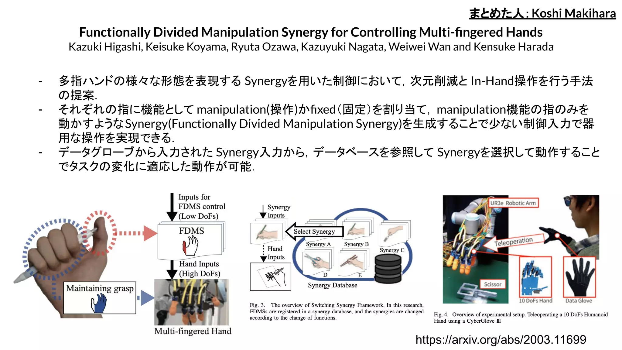 Functionally Divided Manipulation Synergy for Controlling Multi-ﬁngered Hands
Kazuki Higashi, Keisuke Koyama, Ryuta Ozawa, Kazuyuki Nagata, Weiwei Wan and Kensuke Harada
- 多指ハンドの様々な形態を表現する Synergyを用いた制御において，次元削減と In-Hand操作を行う手法
の提案．
- それぞれの指に機能として manipulation(操作)かﬁxed（固定）を割り当て，manipulation機能の指のみを
動かすようなSynergy(Functionally Divided Manipulation Synergy)を生成することで少ない制御入力で器
用な操作を実現できる．
- データグローブから入力された Synergy入力から，データベースを参照して Synergyを選択して動作すること
でタスクの変化に適応した動作が可能．
まとめた人：Koshi Makihara
https://arxiv.org/abs/2003.11699
 