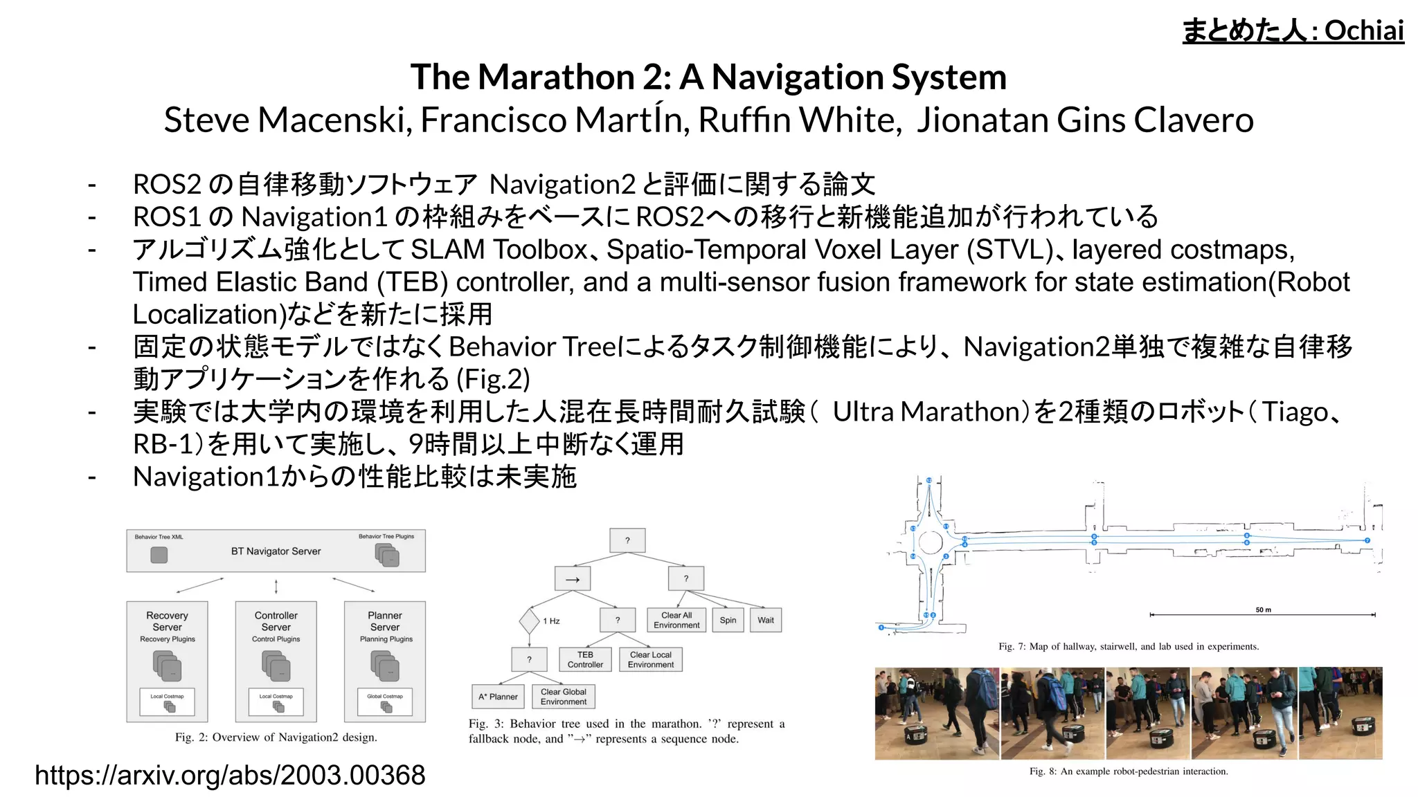 The Marathon 2: A Navigation System
Steve Macenski, Francisco MartÍn, Rufﬁn White, Jionatan Gins Clavero
- ROS2 の自律移動ソフトウェア Navigation2 と評価に関する論文
- ROS1 の Navigation1 の枠組みをベースに ROS2への移行と新機能追加が行われている
- アルゴリズム強化として SLAM Toolbox、Spatio-Temporal Voxel Layer (STVL)、layered costmaps,
Timed Elastic Band (TEB) controller, and a multi-sensor fusion framework for state estimation(Robot
Localization)などを新たに採用
- 固定の状態モデルではなく Behavior Treeによるタスク制御機能により、 Navigation2単独で複雑な自律移
動アプリケーションを作れる (Fig.2)
- 実験では大学内の環境を利用した人混在長時間耐久試験（ Ultra Marathon）を2種類のロボット（Tiago、
RB-1）を用いて実施し、9時間以上中断なく運用
- Navigation1からの性能比較は未実施
まとめた人：Ochiai
https://arxiv.org/abs/2003.00368
 