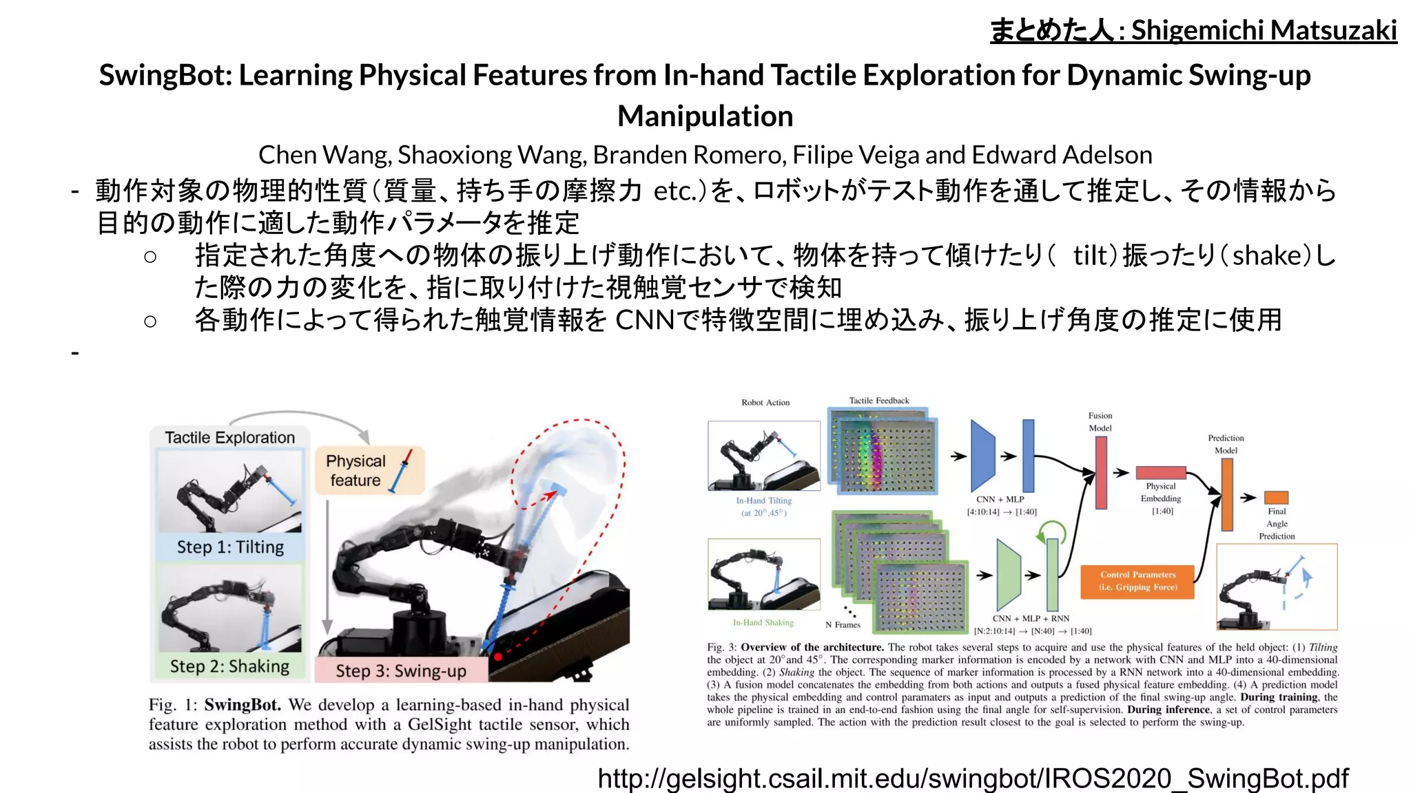 SwingBot: Learning Physical Features from In-hand Tactile Exploration for Dynamic Swing-up
Manipulation
Chen Wang, Shaoxiong Wang, Branden Romero, Filipe Veiga and Edward Adelson
- 動作対象の物理的性質（質量、持ち手の摩擦力 etc.）を、ロボットがテスト動作を通して推定し、その情報から
目的の動作に適した動作パラメータを推定
○ 指定された角度への物体の振り上げ動作において、物体を持って傾けたり（ tilt）振ったり（shake）し
た際の力の変化を、指に取り付けた視触覚センサで検知
○ 各動作によって得られた触覚情報を CNNで特徴空間に埋め込み、振り上げ角度の推定に使用
-
まとめた人：Shigemichi Matsuzaki
http://gelsight.csail.mit.edu/swingbot/IROS2020_SwingBot.pdf
 