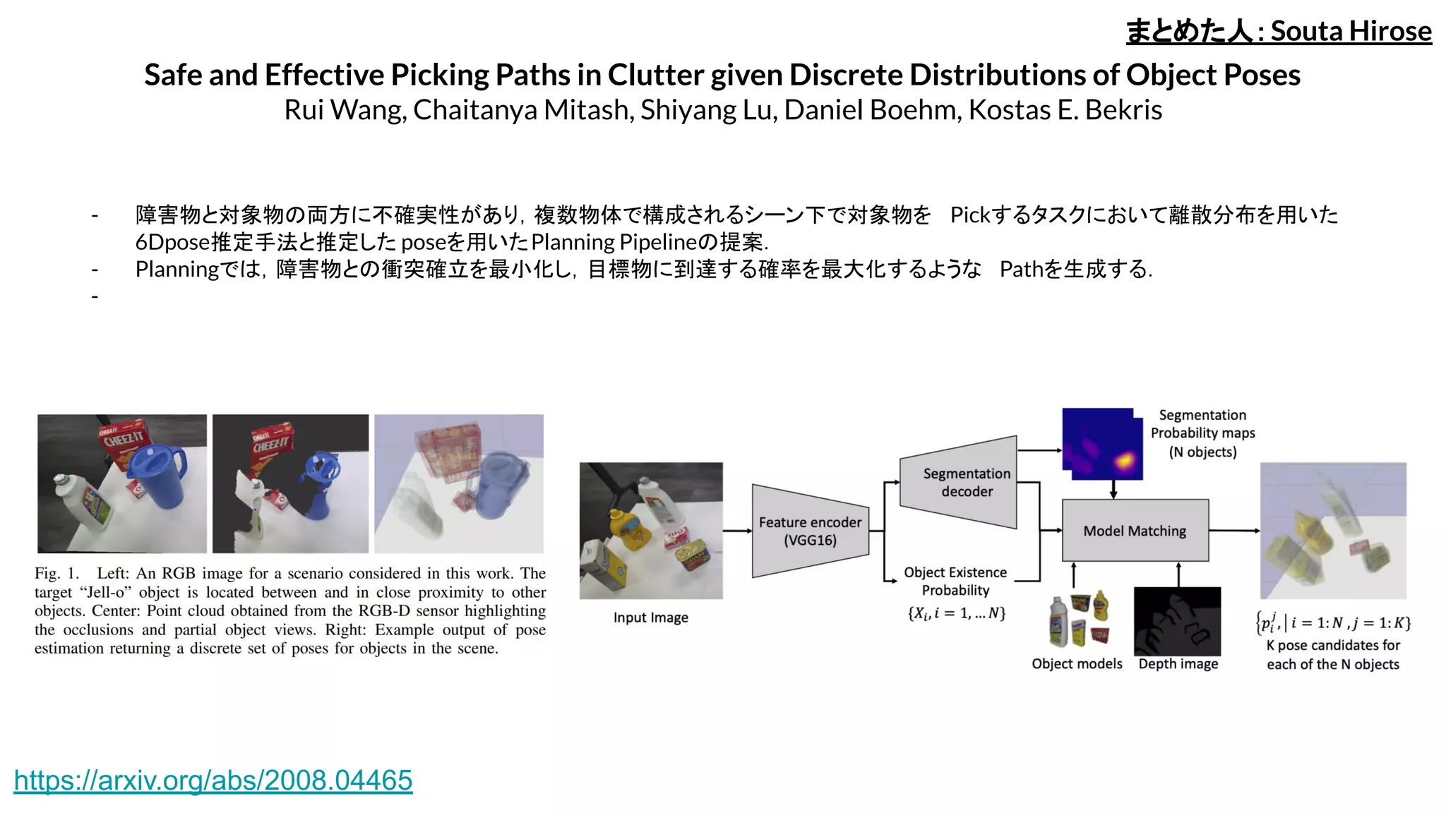 Safe and Effective Picking Paths in Clutter given Discrete Distributions of Object Poses
Rui Wang, Chaitanya Mitash, Shiyang Lu, Daniel Boehm, Kostas E. Bekris
- 障害物と対象物の両方に不確実性があり，複数物体で構成されるシーン下で対象物を Pickするタスクにおいて離散分布を用いた
6Dpose推定手法と推定した poseを用いたPlanning Pipelineの提案．
- Planningでは，障害物との衝突確立を最小化し，目標物に到達する確率を最大化するような Pathを生成する．
-
まとめた人：Souta Hirose
https://arxiv.org/abs/2008.04465
 