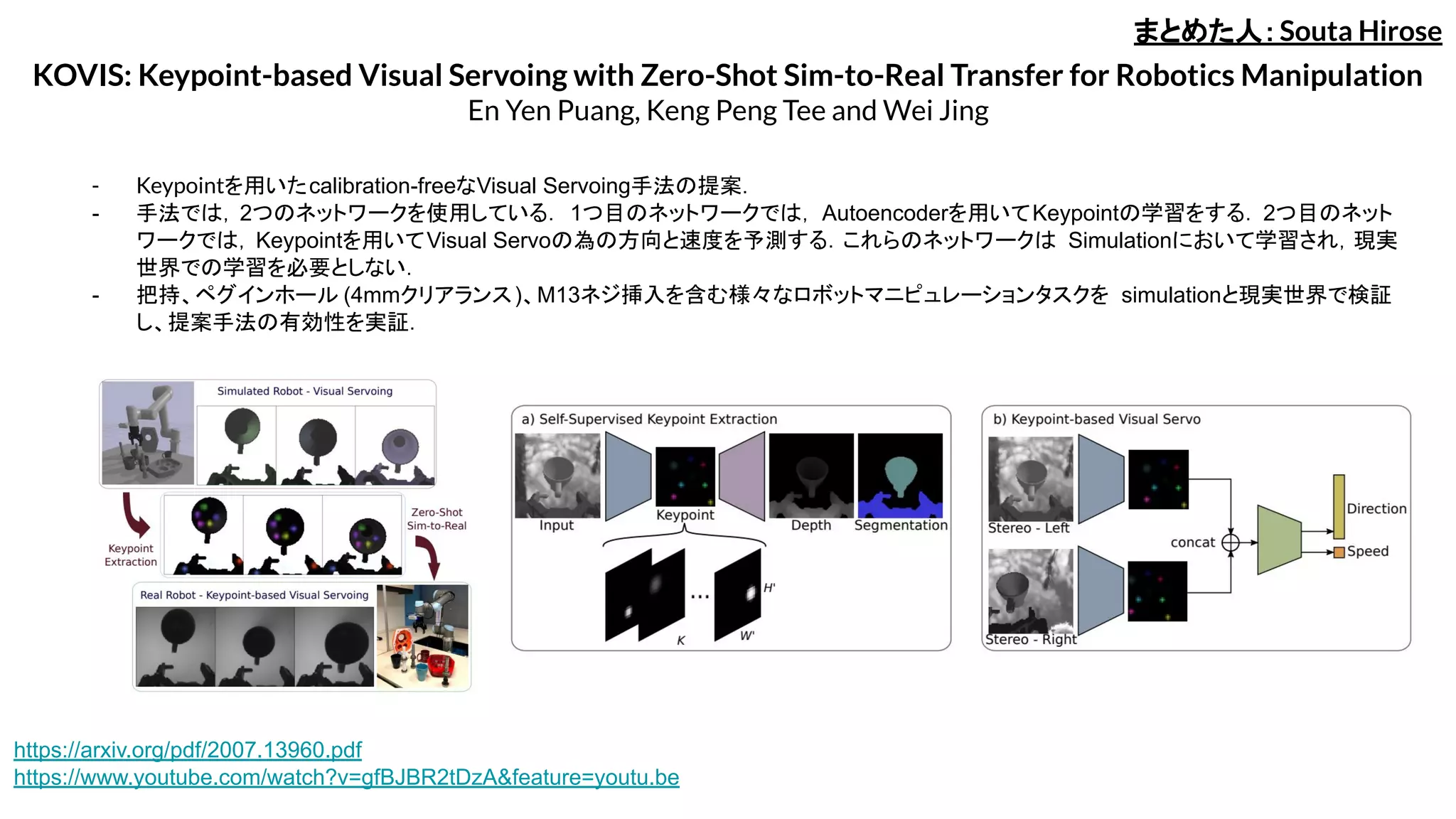 KOVIS: Keypoint-based Visual Servoing with Zero-Shot Sim-to-Real Transfer for Robotics Manipulation
En Yen Puang, Keng Peng Tee and Wei Jing
- Keypointを用いたcalibration-freeなVisual Servoing手法の提案．
- 手法では，2つのネットワークを使用している． 1つ目のネットワークでは， Autoencoderを用いてKeypointの学習をする．2つ目のネット
ワークでは，Keypointを用いてVisual Servoの為の方向と速度を予測する．これらのネットワークは Simulationにおいて学習され，現実
世界での学習を必要としない．
- 把持、ペグインホール (4mmクリアランス)、M13ネジ挿入を含む様々なロボットマニピュレーションタスクを simulationと現実世界で検証
し、提案手法の有効性を実証．
まとめた人：Souta Hirose
https://arxiv.org/pdf/2007.13960.pdf
https://www.youtube.com/watch?v=gfBJBR2tDzA&feature=youtu.be
 