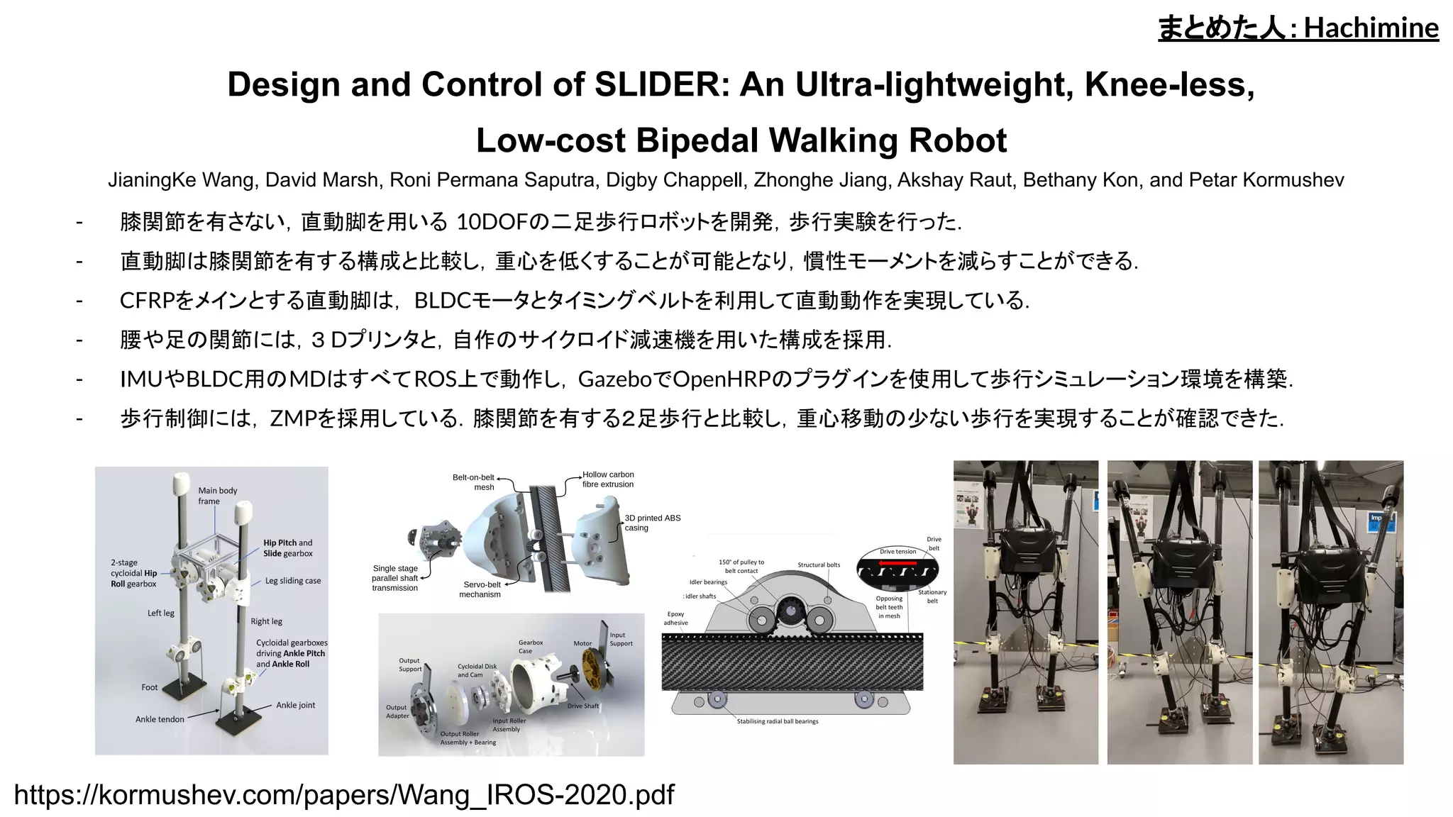 Design and Control of SLIDER: An Ultra-lightweight, Knee-less,
Low-cost Bipedal Walking Robot
JianingKe Wang, David Marsh, Roni Permana Saputra, Digby Chappell, Zhonghe Jiang, Akshay Raut, Bethany Kon, and Petar Kormushev
- 膝関節を有さない，直動脚を用いる 10DOFの二足歩行ロボットを開発，歩行実験を行った．
- 直動脚は膝関節を有する構成と比較し，重心を低くすることが可能となり，慣性モーメントを減らすことができる．
- CFRPをメインとする直動脚は， BLDCモータとタイミングベルトを利用して直動動作を実現している．
- 腰や足の関節には，３ Dプリンタと，自作のサイクロイド減速機を用いた構成を採用．
- IMUやBLDC用のMDはすべてROS上で動作し，GazeboでOpenHRPのプラグインを使用して歩行シミュレーション環境を構築．
- 歩行制御には， ZMPを採用している．膝関節を有する２足歩行と比較し，重心移動の少ない歩行を実現することが確認できた．
まとめた人：Hachimine
https://kormushev.com/papers/Wang_IROS-2020.pdf
 