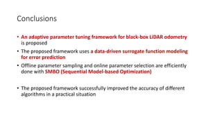 Conclusions
• An adaptive parameter tuning framework for black-box LiDAR odometry
is proposed
• The proposed framework uses a data-driven surrogate function modeling
for error prediction
• Offline parameter sampling and online parameter selection are efficiently
done with SMBO (Sequential Model-based Optimization)
• The proposed framework successfully improved the accuracy of different
algorithms in a practical situation
 