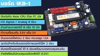 บอร์ด iKB-1
ติดต่อกับ Main CPU ด้วย I2C บัส
I/O digital / Analog 8 ช่อง
อ่านค่าอะนาลอกได้ 8 หรือ 10 บิต
ทํางานที่แรงดัน 3.3V หรือ 5V
ขับมอเตอร์ไฟตรง 2 ช่อง กระแสสูง 1.2A
จุดต่อสําหรับขับมอเตอร์ภายนอกได้อีก 2 ช่อง
ขับเซอร์โวมอเตอร์ ได้ 6 ช่องพร้อมวงจรควบคุมแรงดัน
จ่ายไฟย้อนไปควบคุมบอร์ดหลักได้ (3.3V)
 