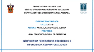 UNIVERSIDAD DE GUADALAJARA
CENTRO UNIVERSITARIO DE CIENCIAS DE LA SALUD
DEPARTAMENTO DE ENFERMERÍA CLÍNICA APLICADA
ENFERMERÍA AVANZADA
CICLO: 2023-B
ALUMNA: ANA LAURA GERVACIO ALZAGA
PROFESOR:
JUAN FRANCISCO GONZÁLEZ CAMARENA
INSUFICIENCIA RESPIRATORIA PROGRESIVA Ó
INSUFICIENCIA RESPIRATORIA AGUDA
 