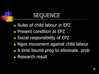 SEQUENCE
 Rules of child labour in EPZ
 Present condition at EPZ
 Social responsibility of EPZ
 Ngos movement against child labour
 A time bound prog to eliminate prob
 Research result
9
 