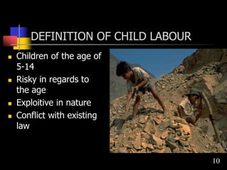 DEFINITION OF CHILD LABOUR
 Children of the age of
5-14
 Risky in regards to
the age
 Exploitive in nature
 Conflict with existing
law
10
 