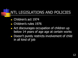 NTL LEGISLATIONS AND POLICIES
 Children’s act 1974
 Children’s rules 1976
 Act discourages occupation of children up
below 14 years of age age at certain works
 Doesn’t purely restricts involvement of child
in all kind of job
12
 