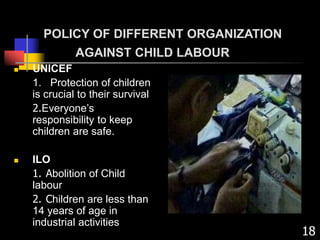 POLICY OF DIFFERENT ORGANIZATION
AGAINST CHILD LABOUR
 UNICEF
1. Protection of children
is crucial to their survival
2.Everyone’s
responsibility to keep
children are safe.
 ILO
1. Abolition of Child
labour
2. Children are less than
14 years of age in
industrial activities
18
 