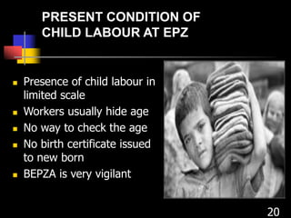  Presence of child labour in
limited scale
 Workers usually hide age
 No way to check the age
 No birth certificate issued
to new born
 BEPZA is very vigilant
20
PRESENT CONDITION OF
CHILD LABOUR AT EPZ
 