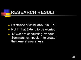 RESEARCH RESULT
 Existence of child labour in EPZ
 Not in that Extend to be worried
 NGOs are conducting various
Seminars, symposium to create
the general awareness
23
 