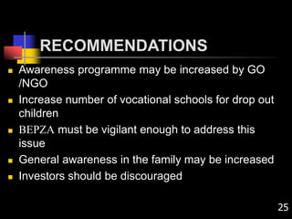 RECOMMENDATIONS
 Awareness programme may be increased by GO
/NGO
 Increase number of vocational schools for drop out
children
 BEPZA must be vigilant enough to address this
issue
 General awareness in the family may be increased
 Investors should be discouraged
25
 