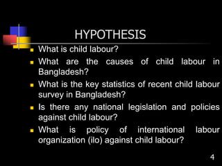 HYPOTHESIS
 What is child labour?
 What are the causes of child labour in
Bangladesh?
 What is the key statistics of recent child labour
survey in Bangladesh?
 Is there any national legislation and policies
against child labour?
 What is policy of international labour
organization (ilo) against child labour?
4
 