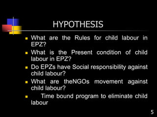 HYPOTHESIS
 What are the Rules for child labour in
EPZ?
 What is the Present condition of child
labour in EPZ?
 Do EPZs have Social responsibility against
child labour?
 What are theNGOs movement against
child labour?
 Time bound program to eliminate child
labour
5
 