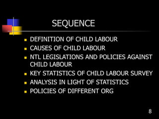 SEQUENCE
 DEFINITION OF CHILD LABOUR
 CAUSES OF CHILD LABOUR
 NTL LEGISLATIONS AND POLICIES AGAINST
CHILD LABOUR
 KEY STATISTICS OF CHILD LABOUR SURVEY
 ANALYSIS IN LIGHT OF STATISTICS
 POLICIES OF DIFFERENT ORG
8
 