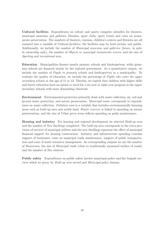 Cultural facilities Expenditures on culture and sports comprise subsidies for theaters,
municipal museums and galleries, libraries, sport clubs, sport events and costs on monu-
ments preservation. The numbers of theaters, cinemas, children’s centers and libraries are all
summed into a variable of Cultural facilities; the facilities may be both private and public.
Additionally, we include the number of Municipal museums and galleries (hence, in pub-
lic ownership only), the number of Objects in municipal monuments reserve and the size of
Sporting and recreational area.

Education Municipalities ﬁnance mostly primary schools and kindergartens, while gram-
mar schools are ﬁnanced mostly by the regional government. As a quantitative output, we
include the number of Pupils in primary schools and kindergartens in a municipality. To
evaluate the quality of education, we include the percentage of Pupils who enter the upper
secondary schools at the age of 11 or 13. Thereby, we exploit that children with higher skills
and better education have an option to enrol for a six-year or eight-year program in the upper
secondary schools with more demanding classwork.

Environment Environmental protection primarily deals with waste collection, air, soil and
ground water protection, and nature preservation. Municipal waste corresponds to expendi-
tures on waste collection. Pollution area is a variable that includes environmentally harming
areas such as built-up area and arable land, Nature reserves is linked to spending on nature
preservations, and the size of Urban green areas reﬂects spending on parks maintenance.

Housing and industry For housing and regional development we selected Built-up area
and the number of New dwellings completed. The built-up area corresponds to the extra pro-
vision of services of municipal utilities and the new dwellings represent the eﬀect of municipal
ﬁnancial support for housing construction. Industry and infrastructure spending contains
support of businesses, costs on municipal roads maintenance, support of public transporta-
tion and costs of water resources management. As corresponding outputs we use the number
of Businesses, the size of Municipal roads (close to traditionally measured surface of roads)
and the number of Bus stations.

Public safety Expenditures on public safety involve municipal police and ﬁre brigade ser-
vices which we proxy by Built-up area served and Municipal police dummy.




                                              10
 