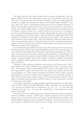 The recent literature oﬀers several methods how to decrease dimensionality. Geys and
Moesen (2009a) seek the most representative output per each expenditure group and con-
struct the set of outputs from a few pre-selected variables. Borge et al. (2008) apply ﬁxed
national cost weights upon 20 indicators; Afonso and Fernandez (2008) normalize to aver-
ages. Most often, however, discrimination among outputs tends to diminish importance of
outputs that are largely correlated with others. Two procedures stand out in the literature.
Jenkins and Anderson (2003) propose a variable-reduction procedure that decides which of
the original correlated variables can be entirely omitted with the least loss of information.
In contrast, principal component analysis decreases dimensionality by produces uncorrelated
linear combinations of the original outputs. Adler and Yazhemsky (2010) apply Monte Carlo
simulation to generalize that principal components analysis provides a more powerful tool
with consistently more accurate results. Adler and Yazhemsky (2010) also suggest that the
most cautious approach would be to drop PCs one-by-one until a reasonable level of discrim-
ination is achieved or until you have reached the rule-of-thumb of at least 80% (or 76% under
VRS) of the variance of the original data.
    If we included all output variables as outputs, the model would have 20 (19+1) dimensions.
This dimensionality would not only bring wide conﬁdence intervals, but is also unnecessary, as
many variables contain largely identical information related to the municipality size. Table A4
shows the correlation matrix of output variables, where population of a municipality is very
highly correlated with the number of pupils (0.993), the number of old people (0.988), the
number of businesses (0.967), built-up area (0.935), the length of municipal roads (0.916),
district population (0.898), municipal waste (0.846), cultural facilities (0.831), and urban
green area (0.827).
    Therefore, we follow principal components analysis and use the 80-percent rule. Table 4
shows weights of the output variables that are aggregated into the ﬁrst six principal compo-
nents. Six components suﬃce to explain 80.28% of the variance in the original outputs. The
ﬁrst component PC1 explains more than 51.6% of the variance and represents the size eﬀect
of a municipality, as it mainly contains information of variables which are highly correlated
with population; note that correlation between population in the municipality and PC1 is
0.976. PC2 represents mostly cultural outputs, PC3 is for environmental amenities, PC4 is
quality of educating and raising children, and PC5 is safety. For some observations, the values
of components can be negative.
    To get positive output data, we apply an aﬃne transformation which does not aﬀect results
either for SFA or DEA (Ali, Seiford 1990; Pastor 1996). Speciﬁcally, for each municipality
i, we transform the original value of a component k, Yk,i , ∀k ∈ {1, . . . , 6}. We obtain the
transformed value Yk,i = Yk,i + Bk , where Bk = | min{Yk,i }N | + 1 which will ensure strictly
                                                               i=1
positive output data.
    In the next step, we try to identify atypical observations which can be outliers and therefore
distort our eﬃciency estimates. Outliers play a relatively important role in determining
eﬃciency scores of other observations in the sample. By distorting eﬃciency frontier, some
virtually eﬃcient observations may be regarded as ineﬃcient. To obtain robust scores, it is
thus necessary to identify and potentially remove the outliers. Out of several ways how to


                                               13
 