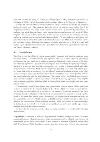 deal with outliers, we apply both Wilson’s method (Wilson 1993) and order-m frontiers by
Cazals et al. (2002). A full description of the methods follows in Section A.2 in Appendix.
    Firstly, we estimate Wilson statistics (Wilson 1993) to observe maximally 10 potential
outliers for each year. We construct log-ratio plot of the statistics and deﬁne from 5 to
10 potential outliers with only small variance across years. When closely scrutinized, we
ﬁnd out that all of them are bigger cities representing regional centers with atypically high
outputs. We decide to keep these data in the sample, as there are no errors in the data
and these observations are atypical only because of size. We also perform an additional test
for outlier detection based on order-m frontiers (Czasals et al. 2002) that scrutinizes super-
eﬃcient observations. We construct order-m eﬃciency scores for m = 25, 50, 100, 150, and
ﬁnd no super-eﬃcient observation with a low DEA score, hence our super-eﬃcient values do
not distort eﬃciency rankings.

3.4   Determinants
The idea to test for eﬀects of various demographic, economic and political variables upon
eﬃciency scores. The determinants may represent either (i) a direct eﬀect of operational
environment on pure ineﬃciency (either technical or allocative), or the presence of (ii) non-
discretionary inputs and (iii) unobservable outputs. Non-discretionary inputs represent pro-
duction in a more or less favorable environment, e.g., stocks of human capital and other
competitiveness indicators. Unobservable outputs are typically associated with service qual-
ity; given that we focus on core services with largely quantitative characteristics, extra value
added of services may be produced based on the characteristics of the municipalities, such as
the municipality size and the level of income. We cannot neglect the hidden inputs or out-
puts; once the selection of inputs and outputs is imperfect, missing inputs and extra outputs
may be misinterpreted as budgetary slack in terms of low eﬀort, over-employment and large
private rents.
    Unfortunately, a single determinant may theoretically bring in several eﬀects, and extra
analysis is required to discriminate between the eﬀects. Moreover, there is vague bound-
ary between the very deﬁnition of the eﬀects. For instance, explaining ineﬃciency by slack
stemming from less eﬀort can be alternatively interpreted as lower amount of human capital,
which is not slack, but lacking input. Sometimes, like in the case of education variable, we
can suspect the presence of hidden inputs and hidden outputs at the same time, where each
predicts the opposite sign of the education variable. Thus, our interest is restricted mainly
to ﬁnding if the overall eﬀect is robust across speciﬁcations, and based on the sign we may
conclude which of the eﬀects dominates.
    In line with the literature, and based on the data available, we control for the following
determinants:

Population Economies of scale and agglomeration externalities typically make the larger
municipalities more eﬃcient; moreover, small governments are less eﬃcient than the central
government due to ﬁscal vulnerability, or the absence of suﬃcient experience among local
staﬀ (Prud’homme 1995). Small governments may also be captured by local interest groups


                                              15
 