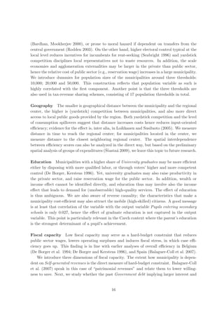 (Bardhan, Mookherjee 2000), or prone to moral hazard if dependent on transfers from the
central government (Rodden 2003). On the other hand, higher electoral control typical at the
local level reduces incentives for incumbents for rent-seeking (Seabright 1996) and yardstick
competition disciplines local representatives not to waste resources. In addition, the scale
economies and agglomeration externalities may be larger in the private than public sector,
hence the relative cost of public sector (e.g., reservation wage) increases in a large municipality.
We introduce dummies for population sizes of the municipalities around three thresholds:
10,000; 20,000 and 50,000. This construction reﬂects that population variable as such is
highly correlated with the ﬁrst component. Another point is that the three thresholds are
also used in tax-revenue sharing schemes, consisting of 17 population thresholds in total.

Geography The smaller is geographical distance between the municipality and the regional
center, the higher is (yardstick) competition between municipalities, and also more direct
access to local public goods provided by the region. Both yardstick competition and the level
of consumption spillovers suggest that distance increases costs hence reduces input-oriented
eﬃciency; evidence for the eﬀect is, inter alia, in Loikkanen and Susiluoto (2005). We measure
distance in time to reach the regional center; for municipalities located in the center, we
measure distance to the closest neighboring regional center. The spatial interdependence
between eﬃciency scores can also be analyzed in the direct way, but based on the preliminary
                                            ˇt
spatial analysis of groups of expenditures (Sˇastn´ 2009), we leave this topic to future research.
                                                    a

Education Municipalities with a higher share of University graduates may be more eﬃcient
either by disposing with more qualiﬁed labor, or through voters’ higher and more competent
control (De Borger, Kerstens 1996). Yet, university graduates may also raise productivity in
the private sector, and raise reservation wage for the public sector. In addition, wealth or
income eﬀect cannot be identiﬁed directly, and education thus may involve also the income
eﬀect that leads to demand for (unobservable) high-quality services. The eﬀect of education
is thus ambiguous. We are also aware of reverse causality; the characteristics that make a
municipality cost-eﬃcient may also attract the mobile (high-skilled) citizens. A good message
is at least that correlation of the variable with the output variable Pupils entering secondary
schools is only 0.027, hence the eﬀect of graduate education is not captured in the output
variable. This point is particularly relevant in the Czech context where the parent’s education
is the strongest determinant of a pupil’s achievement.

Fiscal capacity Low ﬁscal capacity may serve as a hard-budget constraint that reduces
public sector wages, lowers operating surpluses and induces ﬁscal stress, in which case eﬃ-
ciency goes up. This ﬁnding is in line with earlier analyses of overall eﬃciency in Belgium
(De Borger et al. 1994; De Borger and Kerstens 1996), and Spain (Balaguer-Coll et al. 2007).
    We introduce three dimensions of ﬁscal capacity. The extent how municipality is depen-
dent on Self-generated revenues is the direct measure of hard-budget constraint. Balaguer-Coll
et al. (2007) speak in this case of “patrimonial revenues” and relate them to lower willing-
ness to save. Next, we study whether the past Government debt implying larger interest and


                                                16
 