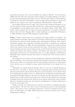 amortization payments serve as ﬁscal hardship that improves eﬃciency. Geys and Moesen
(2009a) ﬁnd that high debt repayments rather impinges on municipal eﬃciency; the idea is
that past ﬁscal mismanagement persists over time. The last ﬁscal variable is Capital spending.
A hypothesis is that ﬁscal vulnerability, in this case high capital investment in a given year,
pushes for cost savings on the current expenditures (Athanassopoulos, Triantis 1998).
    By including Subsidies from the upper levels of government among determinants, we an-
swer the question whether the grants fully translate into a larger provision of public goods or
if municipalities receiving higher grants tend to be less eﬃcient (Hines, Thaler 1995). Em-
pirical evidence supports that the option of sharing expenditures in a broader constituency
induces slack, hence the “ﬂypaper eﬀect” is rather signiﬁcant (e.g. Kalb 2010; De Borger et
al. 1994; De Borger, Kerstens 1996; Loikkanen, Susiluoto 2005).

Politics Political characteristics of a municipality may largely inﬂuence its eﬃciency. By
weak-government hypothesis, high Political concentration reﬂecting low party fragmentation
should decrease narrowly focused spending, hence should improve eﬃciency. Some evidence
nevertheless suggests that single-party municipal governments in particular are ineﬃcient
(Geys et al. 2010; Borge et al. 2008). In Czech municipalities, concentration could be measured
either in the council or in the executive board led by the mayor. The members of the executive
board, including the mayor and the deputy mayor, are elected from the members of the local
council and represent the majority coalition. We dispose only with data on seats in the
municipality council, hence our concentration index (i.e., Laakso-Taagepera or Hirschmann-
Herﬁndahl index) exhibits downward bias relative to concentration of the executive power in
the coalition.
    Electoral year may be related to larger spending into additional (unobservable) outputs,
hence to ineﬃciency. At the same time, local elections take place in the same year like national
election, hence eﬀects are confounded with the national political business cycle. Wage growth
in the electoral year is nevertheless average, namely third largest in the sample out of six
years.
    Additionally, we consider political ideology, albeit it is not easy to identify ideology on
the local level. We prefer to measure the share of municipal-council representatives from
Left-wing parliamentary parties (Social Democrats and Communists) out of representatives
from all parliamentary parties. Geys et al. (2010) ﬁnd that the high share of left-wing parties
is associated with higher eﬃciency. We expect the opposite; the left-wing parties in the Czech
Republic have an older and less educated electorate, and this should represent less monitoring
and higher level of the social services, which are in our dataset unobservable output variables.
Moreover, ideological variable may also represent (un)willingness to introduce high-powered
incentives in the public sector.
    Finally, we include two variables that are related to the interest in monitoring and shap-
ing local politics. The ﬁrst is the share of seats of Parliamentary parties in the municipality
council. The second is voters’ involvement measured by Turnout in municipal elections (see
Geys et al. 2010; Borge et al. 2008). While the former is expected to increase costs, the latter
should improve eﬃciency.


                                              17
 