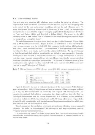 4.3    Bias-corrected scores
Our next step is to bootstrap VRS eﬃciency scores to allow for statistical inference. The
original DEA scores are biased by construction (see Section A.3) and bootstrapping helps
us to correct for the bias and construct conﬁdence intervals for each eﬃciency score. To
apply homogenous bootstrap as developed by Simar and Wilson (1998), the independence
assumption has to hold. For this purpose, we employ graphical test of independence developed
by Fisher and Switzer (1985) and described in Wilson (2003). The χ-plot for the VRS
eﬃciency scores in 2008 reveals that all observations are inside the required interval, hence
the independence assumption holds.7
    We apply homogeneous bootstrap by an algorithm described in Simar and Wilson (1998)
with 2, 000 bootstrap replications. Figure 2 shows the distribution of bias-corrected eﬃ-
ciency scores averaged over the period 2003–2008 compared to the original VRS estimates
and Table 7 oﬀers summary statistics.8 The distribution of bias-corrected scores is denser
but otherwise has a very similar pattern as the original distribution. An expected change
is that the originally fully eﬃcient municipalities are shifted to lower percentiles. Generally,
municipalities with the lack of comparable observations, i.e. large municipalities in our con-
text, have larger bias and wider conﬁdence intervals. Hence, correction for bias does not help
us to deal eﬀectively with the large municipalities. The decrease in eﬃciency scores of large
municipalities also explains why bias-corrected VRS scores correlate with CRS scores more
than the original VRS scores (cf. Table 8).

Table 7. VRS and bias-corrected VRS eﬃciency scores (2003–2008 averages): summary statistics

                                                              Mean     Min     Max
                   (a)   VRS                                  0.786   0.387      1
                   (b)   VRS, adjustment                      0.784   0.385      1
                   (c)   VRS, bias-corrected                  0.694   0.364    0.879
                   (d)   VRS, adjustment, bias-corrected      0.692   0.362    0.892


    Figure 3 illustrates the size of conﬁdence intervals of the bias-corrected VRS eﬃciency
scores averaged over 2003–2008 in the case without adjustment. (These correspond to Panel
(c) in Fig. 2.) The municipalities are ordered by their original VRS eﬃciency scores. Ap-
parently, the originally fully eﬃcient observations have large conﬁdence intervals. Yet, the
ranking of municipalities does not change substantially, as is expressed by the Spearman’s
correlation coeﬃcients of 0.954 (no adjustment) and 0.949 (wage adjustment). Figure 3 also
helps to identify municipalities with atypical values of input-output combinations which have
wide intervals even for relatively small scores.
    Table 8 summarizes the correlations between six alternative speciﬁcations for non-parametric
eﬃciency. We prefer the bias-corrected VRS speciﬁcation with wage adjustment (denoted
  7
    Results of the test are available per request.
  8
    The analysis runs in R software with FEAR package (Wilson 2008). The detailed data on bias-corrected
eﬃciency scores are available in Table A10 in Appendix, and individual data on conﬁdence intervals can be
provided upon request.



                                                   21
 