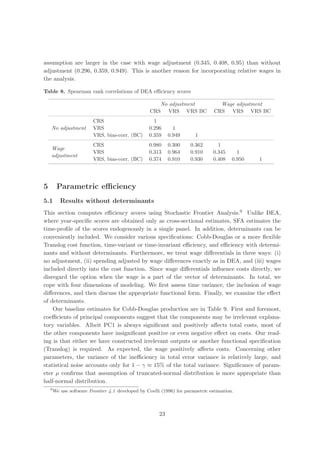 assumption are larger in the case with wage adjustment (0.345, 0.408, 0.95) than without
adjustment (0.296, 0.359, 0.949). This is another reason for incorporating relative wages in
the analysis.

Table 8. Spearman rank correlations of DEA eﬃciency scores

                                                       No adjustment               Wage adjustment
                                                    CRS VRS VRS BC               CRS VRS VRS BC
                          CRS                        1
    No adjustment         VRS                      0.296       1
                          VRS, bias-corr. (BC)     0.359     0.949      1
                          CRS                      0.980     0.300    0.362       1
    Wage
                          VRS                      0.313     0.964    0.910     0.345      1
    adjustment
                          VRS, bias-corr. (BC)     0.374     0.910    0.930     0.408    0.950   1




5        Parametric eﬃciency
5.1        Results without determinants
This section computes eﬃciency scores using Stochastic Frontier Analysis.9 Unlike DEA,
where year-speciﬁc scores are obtained only as cross-sectional estimates, SFA estimates the
time-proﬁle of the scores endogenously in a single panel. In addition, determinants can be
conveniently included. We consider various speciﬁcations: Cobb-Douglas or a more ﬂexible
Translog cost function, time-variant or time-invariant eﬃciency, and eﬃciency with determi-
nants and without determinants. Furthermore, we treat wage diﬀerentials in three ways: (i)
no adjustment, (ii) spending adjusted by wage diﬀerences exactly as in DEA, and (iii) wages
included directly into the cost function. Since wage diﬀerentials inﬂuence costs directly, we
disregard the option when the wage is a part of the vector of determinants. In total, we
cope with four dimensions of modeling. We ﬁrst assess time variance, the inclusion of wage
diﬀerences, and then discuss the appropriate functional form. Finally, we examine the eﬀect
of determinants.
    Our baseline estimates for Cobb-Douglas production are in Table 9. First and foremost,
coeﬃcients of principal components suggest that the components may be irrelevant explana-
tory variables. Albeit PC1 is always signiﬁcant and positively aﬀects total costs, most of
the other components have insigniﬁcant positive or even negative eﬀect on costs. Our read-
ing is that either we have constructed irrelevant outputs or another functional speciﬁcation
(Translog) is required. As expected, the wage positively aﬀects costs. Concerning other
parameters, the variance of the ineﬃciency in total error variance is relatively large, and
statistical noise accounts only for 1 − γ ≈ 15% of the total variance. Signiﬁcance of param-
eter µ conﬁrms that assumption of truncated-normal distribution is more appropriate than
half-normal distribution.
    9
        We use software Frontier 4.1 developed by Coelli (1996) for parametric estimation.



                                                        23
 