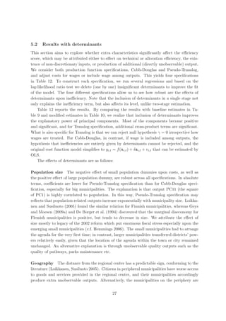 5.2   Results with determinants
This section aims to explore whether extra characteristics signiﬁcantly aﬀect the eﬃciency
score, which may be attributed either to eﬀect on technical or allocation eﬃciency, the exis-
tence of non-discretionary inputs, or production of additional (directly unobservable) output.
We consider both production function speciﬁcations, Cobb-Douglas and Pseudo-Translog,
and adjust costs for wages or include wage among outputs. This yields four speciﬁcations
in Table 12. To construct each speciﬁcation, we run several regressions and based on the
log-likelihood ratio test we delete (one by one) insigniﬁcant determinants to improve the ﬁt
of the model. The four diﬀerent speciﬁcations allow us to see how robust are the eﬀects of
determinants upon ineﬃciency. Note that the inclusion of determinants in a single stage not
only explains the ineﬃciency term, but also aﬀects its level, unlike two-stage estimation.
    Table 12 reports the results. By comparing the results with baseline estimates in Ta-
ble 9 and modiﬁed estimates in Table 10, we realize that inclusion of determinants improves
the explanatory power of principal components. Most of the components become positive
and signiﬁcant, and for Translog speciﬁcation, additional cross-product terms are signiﬁcant.
What is also speciﬁc for Translog is that we can reject null hypothesis γ = 0 irrespective how
wages are treated. For Cobb-Douglas, in contrast, if wage is included among outputs, the
hypothesis that ineﬃciencies are entirely given by determinants cannot be rejected, and the
original cost function model simpliﬁes to yi,t = f (xi,t ) + δzi,t + vi,t that can be estimated by
OLS.
    The eﬀects of determinants are as follows:

Population size The negative eﬀect of small population dummies upon costs, as well as
the positive eﬀect of large population dummy, are robust across all speciﬁcations. In absolute
terms, coeﬃcients are lower for Pseudo-Translog speciﬁcation than for Cobb-Douglas speci-
ﬁcation, especially for big municipalities. The explanation is that output PC11 (the square
of PC1) is highly correlated to population. In this way, Pseudo-Translog speciﬁcation may
reﬂects that population-related outputs increase exponentially with municipality size. Loikka-
nen and Susiluoto (2005) found the similar relation for Finnish municipalities, whereas Geys
and Moesen (2009a) and De Borger et al. (1994) discovered that the marginal diseconomy for
Flemish municipalities is positive, but tends to decrease in size. We attribute the eﬀect of
size mostly to legacy of the 2002 reform which put enormous ﬁscal stress especially upon the
emerging small municipalities (c.f. Hemmings 2006). The small municipalities had to arrange
the agenda for the very ﬁrst time; in contrast, larger municipalities transferred districts’ pow-
ers relatively easily, given that the location of the agenda within the town or city remained
unchanged. An alternative explanation is through unobservable quality outputs such as the
quality of pathways, parks maintenance etc.

Geography The distance from the regional center has a predictable sign, conforming to the
literature (Loikkanen, Susiluoto 2005). Citizens in peripheral municipalities have worse access
to goods and services provided in the regional center, and their municipalities accordingly
produce extra unobservable outputs. Alternatively, the municipalities on the periphery are


                                               27
 