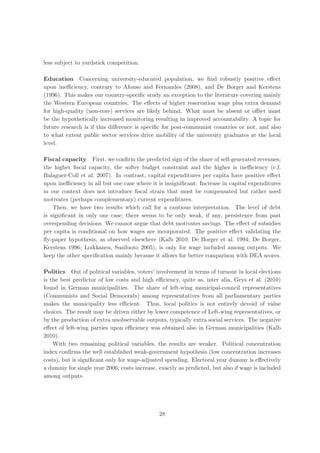 less subject to yardstick competition.

Education Concerning university-educated population, we ﬁnd robustly positive eﬀect
upon ineﬃciency, contrary to Afonso and Fernandes (2008), and De Borger and Kerstens
(1996). This makes our country-speciﬁc study an exception to the literature covering mainly
the Western European countries. The eﬀects of higher reservation wage plus extra demand
for high-quality (non-core) services are likely behind. What must be absent or oﬀset must
be the hypothetically increased monitoring resulting in improved accountability. A topic for
future research is if this diﬀerence is speciﬁc for post-communist countries or not, and also
to what extent public sector services drive mobility of the university graduates at the local
level.

Fiscal capacity First, we conﬁrm the predicted sign of the share of self-generated revenues;
the higher ﬁscal capacity, the softer budget constraint and the higher is ineﬃciency (c.f.
Balaguer-Coll et al. 2007). In contrast, capital expenditures per capita have positive eﬀect
upon ineﬃciency in all but one case where it is insigniﬁcant. Increase in capital expenditures
in our context does not introduce ﬁscal strain that must be compensated but rather need
motivates (perhaps complementary) current expenditures.
    Then, we have two results which call for a cautious interpretation. The level of debt
is signiﬁcant in only one case; there seems to be only weak, if any, persistence from past
overspending decisions. We cannot argue that debt motivates savings. The eﬀect of subsidies
per capita is conditional on how wages are incorporated. The positive eﬀect validating the
ﬂy-paper hypothesis, as observed elsewhere (Kalb 2010; De Borger et al. 1994; De Borger,
Kerstens 1996; Loikkanen, Susiluoto 2005), is only for wage included among outputs. We
keep the other speciﬁcation mainly because it allows for better comparison with DEA scores.

Politics Out of political variables, voters’ involvement in terms of turnout in local elections
is the best predictor of low costs and high eﬃciency, quite as, inter alia, Geys et al. (2010)
found in German municipalities. The share of left-wing municipal-council representatives
(Communists and Social Democrats) among representatives from all parliamentary parties
makes the municipality less eﬃcient. Thus, local politics is not entirely devoid of value
choices. The result may be driven either by lower competence of Left-wing representatives, or
by the production of extra unobservable outputs, typically extra social services. The negative
eﬀect of left-wing parties upon eﬃciency was obtained also in German municipalities (Kalb
2010).
    With two remaining political variables, the results are weaker. Political concentration
index conﬁrms the well established weak-government hypothesis (low concentration increases
costs), but is signiﬁcant only for wage-adjusted spending. Electoral year dummy is eﬀectively
a dummy for single year 2006; costs increase, exactly as predicted, but also if wage is included
among outputs.




                                              28
 