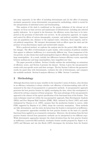 late away separately (i) the eﬀect of including determinants and (ii) the eﬀect of assuming
stochastic parametric versus deterministic non-parametric methodology, which is crucial for
the interpretation of individual scores and benchmarking.
    This analysis of the slack is conditional on the proper deﬁnition of the relevant set of
outputs; we focus on basic services and maintenance of infrastructure, including also selected
quality indicators. As is typical in the literature, the eﬃciency scores thus have to be inter-
preted as the provision of observable core services. In the parametric approach, we employ
and control for eﬀects of various demographic, economic, and political variables. Important
ones are population size, distance to the regional center, education, ﬁscal capacity, and lo-
cal political competition. We interpret determinants both as eﬀects upon the slack and the
presence of non-discretionary inputs and unobservable outputs.
    With a preferred method, we replicate the analysis also for the period 1994–1996, with a
few changes. The eﬀect of determinants is quite similar, with exception of political variables
that appear to inﬂuence ineﬃciency in a structurally diﬀerent way. From comparison of the
two periods, we also obtain that small municipalities improve eﬃciency signiﬁcantly more that
large municipalities. As a result, initially low diﬀerences between eﬃciency scores, especially
between medium-size and large municipalities, have magniﬁed over time.
    The paper proceeds as follows. Section 2 brieﬂy outlines the methodology on estimation
of eﬃciency scores, and Section 3 presents the dataset. Section 4 gives the non-parametric
results with year-speciﬁc scores and their averages. The key Section 5 delivers the parametric
results for panel data with determinants, evaluates the role of determinants, and compares
the available methods. Section 6 analyzes eﬃciency in 1990s. Section 7 concludes.


2    Methodology
Although discretion exists in many variables in the researcher’s menu of choices, a key decision
in an eﬃciency estimation is always whether cost eﬃciency of decision-making units will be
measured in the class of non-parametric or parametric methods. A non-parametric approach
generates the best practice frontier by tightly enveloping the data, where this envelopment is
achieved by solving a sequence of linear programs. The main advantage of the non-parametric
approach is the absence of the apriori speciﬁcation of the functional form of the frontier. Two
main techniques stand out within the non-parametric approach, Data Envelopment Analysis
(DEA) and Free Disposal Hull Analysis (FDH). DEA, initiated by Farrel (1957) and made
widespread by Charnes et al. (1978), assumes that the production frontier is convex, while
FDH, suggested by Deprins et al. (1984), drops the convexity assumption. These methods
are fully deterministic, and the entire deviation from the frontier is interpreted as ineﬃciency.
    The parametric approaches establish the best practice frontier on the basis of a speciﬁc
functional form applied in an econometric estimation. Moreover, the deviations from the best
practice frontier derived from parametric methods can be interpreted in two diﬀerent ways.
While deterministic approaches interpret the whole deviation from the best practice frontier
as ineﬃciency (corrected OLS method), stochastic frontier models proposed by Aigner et al.
(1977) and Meeusen and van den Brock (1977) decompose the deviation from the frontier


                                               3
 