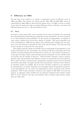 6     Eﬃciency in 1990s
The last step of our analysis is to conduct a comparative exercise of eﬃciency scores in
1990s and 2000s. We compare two distant periods, 1994–1996 and 2004–2006. Scores of
municipalities in 2004–2006 are taken from the analysis above. In 1990s, we have to exclude
3 more cities for which some data are missing (Rokycany, Turnov a Hav´rov), and work with
                                                                       ıˇ
199 observations per year, i.e. 597 observations in total.

6.1   Data
As inputs, we keep using Total current spending, but are aware of possible errors stemming
from misclassiﬁcations of spending into capital and current expenditures. In terms of outputs,
we are fairly limited by data availability. For the purpose of comparability, we replicate as
many output variables from the previous analysis as possible. This seems reasonable even
if the municipalities in 1990s did not dispose with extended powers delegated by the state,
hence were only indirectly responsible for some of the selected outputs. Note that the levels
of some outputs are constant for the entire period.
    Since pupils in primary schools are available only for small sample of municipalities, we use
Pupils in kindergartens only. Nevertheless, the correlation 0.99 in the subsample where both
variables are present indicates that the distortion is a minor one. The statistics of students en-
tering upper secondary schools, and municipal museums and galleries are not available, hence
we introduce just the number of Museums. Cultural facilities (libraries, cinemas, theaters,
galleries, other cultural facilities and children’s centers) are summed after Lora normalization.
We use Sport facilities (swimming pools, playgrounds, stadiums) instead of the recreational
area which is unavailable, and again sum after Lora normalization. Instead of waste collected,
we introduce dummy for Landﬁlls. We do not have Dwellings completed or any substitute;
for administration, we include Population of municipality instead of population of districts,
as the municipalities were not vested with administrative powers serving the entire district
population. Table 17 gives descriptive statistics of the outputs in 1994–1996. As in previous
analysis, we aggregate output variables into six principal components that together explain
80.95 % of the variance in the data and transform them to obtain strictly positive output
data (see Table A13).




                                               33
 