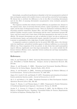 Interestingly, our preferred speciﬁcation is dissimilar to the best non-parametric method of
data envelopment analysis with variable returns to scale and bias corrected by bootstrapping.
We discuss how to attribute the diﬀerences to the (i) the eﬀect of excluding determinants
and (ii) the eﬀect of assuming deterministic non-parametric versus stochastic parametric
methodology.
    The exogenous variables that robustly increase ineﬃciency are population size, distance to
the regional center, share of university-educated citizens, capital expenditures, subsidies per
capita, and the share of self-generated revenues. These are attributed to well-known eﬀects of
decreasing yardstick competition, ﬂypaper eﬀect, and softer budget constraint. Concerning
political variables, increase in party concentration and the voters’ involvement increases eﬃ-
ciency, and local council with a lower share of left-wing representatives also tend to be more
eﬃcient. We interpret determinants not only as indicators of slack, but also as indicators of
non-discretionary inputs, and unobservable outputs, especially if increased cost (ineﬃciency)
is present in municipalities with a high share of mobile (educated) citizens.
    A comparative analysis is conducted also for the period 1994–1996, where a few determi-
nants lose signiﬁcance, and political variables appear to inﬂuence ineﬃciency in a structurally
diﬀerent way. From comparison of the two periods, we also obtain that small municipalities
improve eﬃciency signiﬁcantly more than large municipalities. As a result, initially low dif-
ferences between eﬃciency scores, especially between medium-size and large municipalities,
have magniﬁed over time.


References
Adler, N. and Yazhemsky, E. (2010). Improving Discrimination in Data Envelopment Anal-
ysis: PCA-DEA or Variable Reduction. European Journal of Operational Research, 202,
273–284.
Afonso, A. and Fernandes, S. (2006). Measuring Local Government Spending Eﬃciency:
Evidence for the Lisbon Region. Regional Studies, 40(1), 39–53.
Afonso, A. and Fernandes, S. (2008). Assessing and Explaining the Relative Eﬃciency of
Local Government. Journal of Socio-Economics, 37, 1946–1979.
Aigner, D.J., Lovell, C.A.K. and Schmidt, P. (1977). Formulation and estimation of stochastic
frontier production function models. Journal of Econometrics, 6, 21–37.
Ali, I. A. and Seiford, L. M. (1990). Translation Invariance in Data Envelopment Analysis.
Operations Research Letters, 9(6), 403–405.
Aragon, Y., Daouia, A. and Thomas-Agnan, C. (2005). Nonparametric Frontier Estimation:
A Conditional Quantile-based Approach. Econometric Theory, 21, 358-389.
Arcelus, F. J., Arocena, P., Cabases, F. and Pascual, P. (2007). On the Eﬃciency of the
Delivery of Municipal Services. Pamplona, Universidad Publica de Navarra, Departamento
de Gestion de Empresas, Working Paper No. 92.




                                              39
 