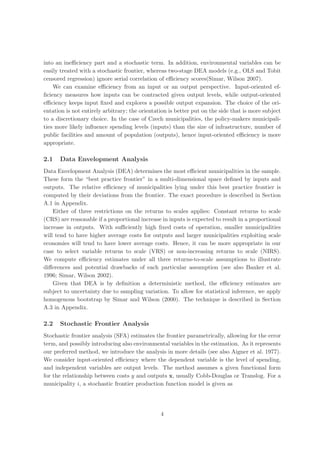 into an ineﬃciency part and a stochastic term. In addition, environmental variables can be
easily treated with a stochastic frontier, whereas two-stage DEA models (e.g., OLS and Tobit
censored regression) ignore serial correlation of eﬃciency scores(Simar, Wilson 2007).
    We can examine eﬃciency from an input or an output perspective. Input-oriented ef-
ﬁciency measures how inputs can be contracted given output levels, while output-oriented
eﬃciency keeps input ﬁxed and explores a possible output expansion. The choice of the ori-
entation is not entirely arbitrary; the orientation is better put on the side that is more subject
to a discretionary choice. In the case of Czech municipalities, the policy-makers municipali-
ties more likely inﬂuence spending levels (inputs) than the size of infrastructure, number of
public facilities and amount of population (outputs), hence input-oriented eﬃciency is more
appropriate.

2.1   Data Envelopment Analysis
Data Envelopment Analysis (DEA) determines the most eﬃcient municipalities in the sample.
These form the “best practice frontier” in a multi-dimensional space deﬁned by inputs and
outputs. The relative eﬃciency of municipalities lying under this best practice frontier is
computed by their deviations from the frontier. The exact procedure is described in Section
A.1 in Appendix.
    Either of three restrictions on the returns to scales applies: Constant returns to scale
(CRS) are reasonable if a proportional increase in inputs is expected to result in a proportional
increase in outputs. With suﬃciently high ﬁxed costs of operation, smaller municipalities
will tend to have higher average costs for outputs and larger municipalities exploiting scale
economies will tend to have lower average costs. Hence, it can be more appropriate in our
case to select variable returns to scale (VRS) or non-increasing returns to scale (NIRS).
We compute eﬃciency estimates under all three returns-to-scale assumptions to illustrate
diﬀerences and potential drawbacks of each particular assumption (see also Banker et al.
1996; Simar, Wilson 2002).
    Given that DEA is by deﬁnition a deterministic method, the eﬃciency estimates are
subject to uncertainty due to sampling variation. To allow for statistical inference, we apply
homogenous bootstrap by Simar and Wilson (2000). The technique is described in Section
A.3 in Appendix.

2.2   Stochastic Frontier Analysis
Stochastic frontier analysis (SFA) estimates the frontier parametrically, allowing for the error
term, and possibly introducing also environmental variables in the estimation. As it represents
our preferred method, we introduce the analysis in more details (see also Aigner et al. 1977).
We consider input-oriented eﬃciency where the dependent variable is the level of spending,
and independent variables are output levels. The method assumes a given functional form
for the relationship between costs y and outputs x, usually Cobb-Douglas or Translog. For a
municipality i, a stochastic frontier production function model is given as




                                                4
 