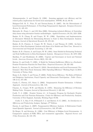 Athanassopoulos, A. and Triantis, K. (1998). Assessing aggregate cost eﬃciency and the
related policy implications for Greek local municipalities. INFOR, 36 (3), 66–83.
Balaguer-Coll, M. T., Prior, D. and Tortosa-Ausina, E. (2007). On the Determinants of
Local Government Performance: A Two-Stage Nonparametric Approach. European Economic
Review, 51, 425–451.
Balcombe, K., Fraser, I., and J.H. Kim (2006). Estimating technical eﬃciency of Australian
dairy farms using alternative frontier methodologies. Applied Economics, 38 (19), 2221–2236.
Banker, R. D. Chang, H. and Cooper, W. W. (1996). Equivalence and Implementation
of Alternative Methods for Determining Returns to Scale in Data Envelopment Analysis.
European Journal of Operational Research, 89, 473–481.
Banker, R. D., Charnes, A. Cooper, W. W. Swarts, J. and Thomas, D. (1989). An Intro-
duction to Data Envelopment Analysis with Some of its Models and Their Uses. Research in
Governmental and Nonproﬁt Accounting, 5, 125–164.
Banker, R. D., Charnes, A. and Cooper, W. W. (1984). Some Models for Estimating Technical
and Scale Ineﬃciencies in Data Envelopment Analysis. Management Science, 30, 1078–1092.
Bardhan, P. and Mookherjee, D. (2000). Capture and Governance at Local and National
Levels. American Economic Review, 90(2), 135–139.
Battese, G. and Coelli, T. (1995). A Model for Technical Ineﬃciency Eﬀects in a Stochastic
Frontier Production Function for Panel Data. Empirical Economics, 20, 325–332.
Boetti, L., Piacenza, M. and Turati G. (2010). Decentralization and Local Governments’ Per-
formance: How Does Fiscal Autonomy Aﬀect Spending Eﬃciency? Working Paper 11/2010,
University of Torino, Italy.
Borge, L.-E., Falch, T. and Tovmo, P. (2008). Public Sector Eﬃciency: The Roles of Political
and Budgetary Institutions, Fiscal Capacity and Democratic Participation. Public Choice,
136 (3–4), 475–495.
Cazals, C., Florens, J.P., Simar, L. (2002). Nonparametric Frontier Estimation: A Robust
Approach. Journal of Econometrics, 106, 1-25.
Charnes, A., Cooper, W.W. and Rhodes, E. (1978). Measuring the Eﬃciency of Decision
Making Units. European Journal of Operational Research, 2, 429–444.
Coelli, T. J. (1996). Frontier Version 4.1: A Computer Program for Stochastic Frontier
Production and Cost Function Estimation. Centre for Eﬃciency and Productivity Analysis,
University of New England, Australia, Working Paper 07/96.
  Coelli, T. J., Rao, P. D., O’Donnell, C. J. and Battese, G. E. (2005). An Introduction to
Eﬃciency and Productivity Analysis. Springer, 2nd Edition.
Daouia, A. and Simar, L. (2007). Nonparametric Eﬃciency Analysis: A Multivariate Condi-
tional Quantile Approach. Journal of Econometrics, 140, 375-400.
De Borger, B. and Kerstens, K. (1996). Cost Eﬃciency of Belgian Local Governments: A
Comparative analysis of FDH, DEA, and econometric approaches. Regional Science and
Urban Economics, 26, 145–170.

                                            40
 