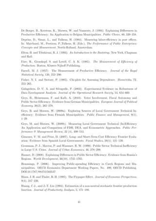 De Borger, B., Kerstens, K., Moesen, W. and Vanneste, J. (1994). Explaining Diﬀerences in
Productive Eﬃciency: An Application to Belgian Municipalities. Public Choice, 80, 339–358.
Deprins, D., Simar, L., and Tulkens, H. (1984). Measuring labor-eﬃciency in post oﬃces.
In: Marchand, M., Pestieau, P.,Tulkens, H. (Eds.), The Performance of Public Enterprises:
Concepts and Measurement. North-Holland, Amsterdam.
Efron, B. and Tibshirani, R. J. (1993). An Introduction to the Bootstrap. New York, Chapman
and Hall.
F¨re, R., Grosskopf, S. and Lovell, C. A. K. (1985). The Measurement of Eﬃciency of
 a
Production. Boston, Kluwer-Nijhoﬀ Publishing.
Farrell, M. J. (1957). The Measurement of Productive Eﬃciency. Journal of the Royal
Statistical Society, 120, 253–290.
Fisher, N. I. and Switzer, P. (1985). Chi-plots for Assessing Dependence. Biometrika, 72,
253–265.
Galagedera, D. U. A. and Silvapulle, P. (2003). Experimental Evidence on Robustness of
Data Envelopment Analysis. Journal of the Operational Research Society, 54, 654–660.
Geys, B., Heinemann, F. and Kalb, A. (2010). Voter Involvement, Fiscal Autonomy and
Public Sector Eﬃciency: Evidence from German Municipalities. European Journal of Political
Economy, 26(2), 265–278.
Geys, B. and Moesen, W. (2009a). Exploring Sources of Local Government Technical In-
eﬃciency: Evidence from Flemish Municipalities. Public Finance and Management, 9(1),
1–29.
Geys, M. and Moesen, W. (2009b). Measuring Local Government Technical (In)Eﬃciency
An Application and Comparison of FDH, DEA, and Econometric Approaches. Public Per-
formance & Management Review, 32 (4), 499–513.
Gimenez, V. M. and Prior, D. (2007). Long- and Short-Term Cost Eﬃciency Frontier Evalu-
ation: Evidence from Spanish Local Governments. Fiscal Studies, 28(1), 121–139.
Grossman, P. J., Mavros, P. and Wassmer, R. W. (1999). Public Sector Technical Ineﬃciency
in Large U.S. Cities. Journal of Urban Economics, 46, 278–299.
Hauner, D. (2008). Explaining Diﬀerences in Public Sector Eﬃciency: Evidence from Russia’s
Regions. World Development, 36(10), 1745–1765.
Hemmings, P. (2006). Improving Public-spending Eﬃciency in Czech Regions and Mu-
nicipalities. OECD Economics Department Working Papers, No. 499, OECD Publishing.
DOI:10.1787/884741503537
Hines, J. R. and Thaler, R. H. (1995). The Flypaper Eﬀect. Journal of Economic Perspectives,
9(4), 217–226.
Huang, C.J., and J.-T. Liu (1994). Estimation of a non-neutral stochastic frontier production
function. Journal of Productivity Analysis, 5, 171–180.



                                             41
 