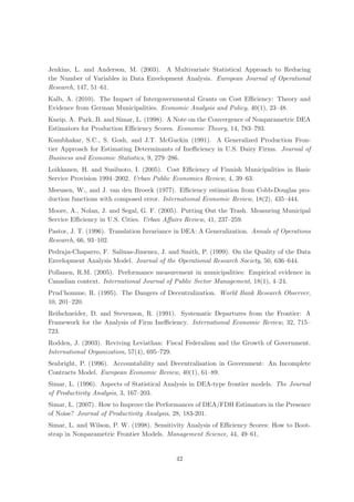 Jenkins, L. and Anderson, M. (2003). A Multivariate Statistical Approach to Reducing
the Number of Variables in Data Envelopment Analysis. European Journal of Operational
Research, 147, 51–61.
Kalb, A. (2010). The Impact of Intergovernmental Grants on Cost Eﬃciency: Theory and
Evidence from German Municipalities. Economic Analysis and Policy, 40(1), 23–48.
Kneip, A. Park, B. and Simar, L. (1998). A Note on the Convergence of Nonparametric DEA
Estimators for Production Eﬃciency Scores. Economic Theory, 14, 783–793.
Kumbhakar, S.C., S. Gosh, and J.T. McGuckin (1991). A Generalized Production Fron-
tier Approach for Estimating Determinants of Ineﬃciency in U.S. Dairy Firms. Journal of
Business and Economic Statistics, 9, 279–286.
Loikkanen, H. and Susiluoto, I. (2005). Cost Eﬃciency of Finnish Municipalities in Basic
Service Provision 1994–2002. Urban Public Economics Review, 4, 39–63.
Meeusen, W., and J. van den Broeck (1977). Eﬃciency estimation from Cobb-Douglas pro-
duction functions with composed error. International Economic Review, 18(2), 435–444.
Moore, A., Nolan, J. and Segal, G. F. (2005). Putting Out the Trash. Measuring Municipal
Service Eﬃciency in U.S. Cities. Urban Aﬀairs Review, 41, 237–259.
Pastor, J. T. (1996). Translation Invariance in DEA: A Generalization. Annals of Operations
Research, 66, 93–102.
Pedraja-Chaparro, F. Salinas-Jimenez, J. and Smith, P. (1999). On the Quality of the Data
Envelopment Analysis Model. Journal of the Operational Research Society, 50, 636–644.
Pollanen, R.M. (2005). Performance measurement in municipalities: Empirical evidence in
Canadian context. International Journal of Public Sector Management, 18(1), 4–24.
Prud’homme, R. (1995). The Dangers of Decentralization. World Bank Research Observer,
10, 201–220.
Reifschneider, D. and Stevenson, R. (1991). Systematic Departures from the Frontier: A
Framework for the Analysis of Firm Ineﬃciency. International Economic Review, 32, 715–
723.
Rodden, J. (2003). Reviving Leviathan: Fiscal Federalism and the Growth of Government.
International Organization, 57(4), 695–729.
Seabright, P. (1996). Accountability and Decentralisation in Government: An Incomplete
Contracts Model. European Economic Review, 40(1), 61–89.
Simar, L. (1996). Aspects of Statistical Analysis in DEA-type frontier models. The Journal
of Productivity Analysis, 3, 167–203.
Simar, L. (2007). How to Improve the Performances of DEA/FDH Estimators in the Presence
of Noise? Journal of Productivity Analysis, 28, 183-201.
Simar, L. and Wilson, P. W. (1998). Sensitivity Analysis of Eﬃciency Scores: How to Boot-
strap in Nonparametric Frontier Models. Management Science, 44, 49–61,


                                            42
 