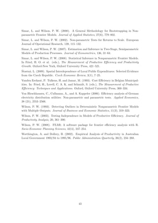 Simar, L. and Wilson, P. W. (2000). A General Methodology for Bootstrapping in Non-
parametric Frontier Models. Journal of Applied Statistics, 27(6), 779–802.
Simar, L. and Wilson, P. W. (2002). Non-parametric Tests for Returns to Scale. European
Journal of Operational Research, 139, 115–132.
Simar, L. and Wilson, P. W. (2007). Estimation and Inference in Two-Stage, Semiparametric
Models of Production Processes. Journal of Econometrics, 136, 31–64.
Simar, L. and Wilson, P. W. (2008). Statistical Inference in Nonparametric Frontier Models.
In Fried, H. O. et al. (eds.), The Measurement of Productive Eﬃciency and Productivity
Growth. Oxford-New York, Oxford University Press, 421–521.
ˇt
Sˇastn´, L. (2009). Spatial Interdependence of Local Public Expenditures: Selected Evidence
      a
from the Czech Republic. Czech Economic Review, 3(1), 7–25.
Vanden Eeckaut, P. Tulkens, H. and Jamar, M. (1993). Cost Eﬃciency in Belgian Municipal-
ities. In: Fried, H., Lovell, C. A. K. and Schmidt, S. (eds.), The Measurement of Productive
Eﬃciency: Techniques and Applications. Oxford, Oxford University Press, 300–334.
Von Hirschhausen, C., Cullmann, A., and A. Kappeler (2006). Eﬃciency analysis of German
electricity distribution utilities: Non-parametric and parametric tests. Applied Economics,
38 (21), 2553–2566.
Wilson, P. W. (1993). Detecting Outliers in Deterministic Nonparametric Frontier Models
with Multiple Outputs. Journal of Business and Economic Statistics, 11(3), 319–323.
Wilson, P. W. (2003). Testing Independence in Models of Productive Eﬃciency. Journal of
Productivity Analysis, 20, 361–390.
Wilson, P. W. (2008). FEAR: A software package for frontier eﬃciency analysis with R.
Socio-Economic Planning Sciences, 42(4), 247–254.
Worthington, A. and Dollery, B. (2002). Empirical Analysis of Productivity in Australian
Local Government 1993/94 to 1995/96. Public Administration Quarterly, 26(2), 234–268.




                                            43
 