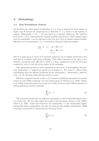 A     Methodology

A.1    Data Envelopment Analysis

Let X denote the input matrix of dimension N × p, where p denotes the total number of
inputs, and Y denotes the output-matrix of dimension N × q, where q is the number of
outputs. Municipality i ∈ {1, . . . , N } uses inputs xi to produce outputs yi . The objective
is to ﬁnd θi ∈ [0, 1], representing the maximal possible proportion by which original inputs
used by municipality i can be contracted such that given level of outputs remains feasible.
Eﬃciency score of municipality i, θi , is obtained by solving the following problem:

                                min θi     s.t. −yi + Yλi ≥ 0
                                θi ,λi
                                                  θi xi − Xλi ≥ 0                           (7)
                                                  λ≥0

Here θi is scalar and λi is vector of N constants. Inputs xi can be radially contracted to θi xi
such that yi is feasible under given technology. This radial contraction of the input vector
produces a projected point (Xλi ,Yλi ), which is a linear combination of the observed data
weighted by vector λi and lies on the surface of the technology.
    This optimization problem is solved separately for each of the N municipalities, therefore
each municipality i is assigned its speciﬁc set of weights λi . The vector λi reﬂects which
municipalities form the eﬃcient benchmark for the municipality i. Municipality j aﬀects θi
if λij > 0. We call these inﬂuential observations as peers.
    Eﬃciency computed from the model in (7) is based on underlying assumption of constant
returns to scale (CRS) technology, as in the original paper by Charnes et al. (1978). Banker
et al. (1984) extend the analysis to account for variable returns to scale (VRS) technology by
adding additional convexity constraint

                                          N
                                                λij = 1.                                    (8)
                                          j=1

     This constraint ensures that an ineﬃcient municipality is only benchmarked against peers
of a similar size. We can easily adjust the model to non-increasing returns to scale (NIRS)
(F¨re et al. 1985). Under this restriction, the municipality i is not benchmarked against
   a
substantially larger municipalities, but may be compared with smaller municipalities. NIRS
technology is generated by substituting the restriction (8) by

                                          N
                                                λij ≤ 1.                                    (9)
                                          j=1




                                                44
 
