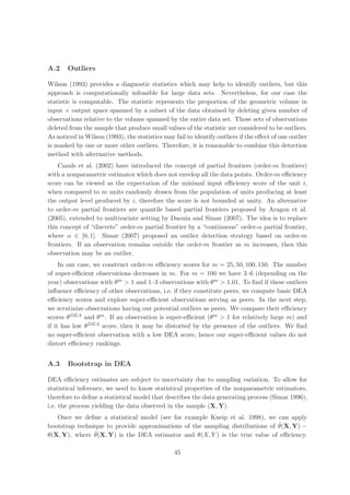A.2    Outliers

Wilson (1993) provides a diagnostic statistics which may help to identify outliers, but this
approach is computationally infeasible for large data sets. Nevertheless, for our case the
statistic is computable. The statistic represents the proportion of the geometric volume in
input × output space spanned by a subset of the data obtained by deleting given number of
observations relative to the volume spanned by the entire data set. Those sets of observations
deleted from the sample that produce small values of the statistic are considered to be outliers.
As noticed in Wilson (1993), the statistics may fail to identify outliers if the eﬀect of one outlier
is masked by one or more other outliers. Therefore, it is reasonable to combine this detection
method with alternative methods.
    Cazals et al. (2002) have introduced the concept of partial frontiers (order-m frontiers)
with a nonparametric estimator which does not envelop all the data points. Order-m eﬃciency
score can be viewed as the expectation of the minimal input eﬃciency score of the unit i,
when compared to m units randomly drawn from the population of units producing at least
the output level produced by i, therefore the score is not bounded at unity. An alternative
to order-m partial frontiers are quantile based partial frontiers proposed by Aragon et al.
(2005), extended to multivariate setting by Daouia and Simar (2007). The idea is to replace
this concept of “discrete” order-m partial frontier by a “continuous” order-α partial frontier,
where α ∈ [0, 1]. Simar (2007) proposed an outlier detection strategy based on order-m
frontiers. If an observation remains outside the order-m frontier as m increases, then this
observation may be an outlier.
     In our case, we construct order-m eﬃciency scores for m = 25, 50, 100, 150. The number
of super-eﬃcient observations decreases in m. For m = 100 we have 3–6 (depending on the
year) observations with θm > 1 and 1–3 observations with θm > 1.01. To ﬁnd if these outliers
inﬂuence eﬃciency of other observations, i.e. if they constitute peers, we compute basic DEA
eﬃciency scores and explore super-eﬃcient observations serving as peers. In the next step,
we scrutinize observations having our potential outliers as peers. We compare their eﬃciency
scores θDEA and θm . If an observation is super-eﬃcient (θm > 1 for relatively large m) and
if it has low θDEA score, then it may be distorted by the presence of the outliers. We ﬁnd
no super-eﬃcient observation with a low DEA score, hence our super-eﬃcient values do not
distort eﬃciency rankings.


A.3    Bootstrap in DEA

DEA eﬃciency estimates are subject to uncertainty due to sampling variation. To allow for
statistical inference, we need to know statistical properties of the nonparametric estimators,
therefore to deﬁne a statistical model that describes the data generating process (Simar 1996),
i.e. the process yielding the data observed in the sample (X, Y).
   Once we deﬁne a statistical model (see for example Kneip et al. 1998), we can apply
                                                                               ˆ
bootstrap technique to provide approximations of the sampling distributions of θ(X, Y) −
                ˆ
θ(X, Y), where θ(X, Y) is the DEA estimator and θ(X, Y ) is the true value of eﬃciency.

                                                 45
 
