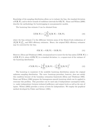 Knowledge of the sampling distribution allows us to evaluate the bias, the standard deviation
   ˆ
of θ(X, Y), and to derive bounds of conﬁdence intervals for θ(X, Y). Simar and Wilson (2000)
describe the methodology for bootstrapping in non-parametric models.
                               ˆ
   The bootstrap bias estimate δ can be obtained from:

                                             B
                          ˆ ˆ          1           ˆ∗          ˆ
                          δ(θ(X, Y)) ≈             θb (X, Y) − θ(X, Y),                 (10)
                                       B
                                             b=1

                        ˆ
where the bias estimate δ is the diﬀerence between mean of the Monte-Carlo realizations of
 ˆ (X, Y)}B and DEA eﬃciency estimator. Hence, the original DEA eﬃciency estimator
  ∗
{θb       b=1
may be corrected for the bias.

                              ˜         ˆ         ˆ ˆ
                              θ(X, Y) = θ(X, Y) − δ(θ(X, Y)                             (11)

                                                                                     ˆ ˆ
However, Efron and Tibshirani (1993), recommend not to correct for the bias unless |δ(θ(X, Y))| >
ˆ ˆ                   ˆ ˆ
σ (θ(X, Y))/4, where σ (θ(X, Y)) is a standard deviation, i.e. a square-root of the variance of
the bootstrap distribution:

                                       B                       B
                                  1                        1                     2
                    ˆ ˆ
                     2
                    σ (θ(X, Y)) ≈           ˆ∗
                                            θb (X, Y) −              ˆ∗
                                                                     θb (X, Y)          (12)
                                  B                        B
                                      b=1                      b=1

     The bootstrap is consistent if the available bootstrap distribution mimics the original
unknown sampling distribution. The naive bootstrap procedure, however, does not satisfy
this condition because of the boundary estimation framework (Efron and Tibshirani 1993).
Simar and Wilson (1998) propose the homogenous smooth bootstrap which can be applied to
overcome this problem. This procedure can be used only if independence assumption holds,
i.e. under independence between technical ineﬃciency and output levels as well as the mix of
inputs. Wilson (2003) provides a survey of tests for independence. We employ the graphical
method developed by Fisher and Switzer (1985).




                                                 46
 