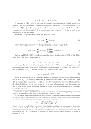 yi = f (xi ) + i ,             i     = vi + u i .                       (1)
     In contrast to DEA, a deviation from the frontier is not interpreted entirely as an inef-
ﬁciency. The statistical error i is rather decomposed into noise vi which is assumed to be
                    2
i.i.d., vi ∼ N (0, σv ), and a non-negative ineﬃciency term ui having usually half-normal or
truncated normal distribution.1 It is also assumed that cov(ui , vi ) = 0 and ui and vi are
independent of the regressors.
     The Cobb-Douglas functional form for the costs writes

                                                               P
                                           ln y = β0 +               βp ln xp ,                               (2)
                                                               p=1

       while Translog generalizes Cobb-Douglas form by adding cross-products,

                                           P                          P       P
                                                                1
                           ln y = β0 +          βp ln xp +                        βpq ln xp ln xq .           (3)
                                                                2
                                          p=1                       p=1 q=1

   Battese and Coeli (1992) extend the original cross-sectional version of SFA in Eq. (1) to
panel data. The model is expressed as

                                   yi,t = f (xi,t ) +    i,t         i,t   = vi,t + ui,t ,                    (4)
   where yi,t denotes costs of municipality i in time t = T, T + 1, . . . and xi,t is vector of
                                                                                              2
outputs of municipality i in time t. Statistical noise is assumed to be i.i.d., vi,t ∼ N (0, σv ),
and independent of ui,t . Technical eﬃciency ui,t may vary over time

                                            ui,t = ui exp[η(t − T )],                                         (5)
    where η is parameter to be estimated, and ui,t is assumed to be i.i.d. as truncations of
zero of N (µ, σu ). The model is estimated by maximum likelihood.2 Like Battese and Corra
               2
                                       2   2   2
(1977), we introduce parameter γ := σu /(σu +σv ) that conveniently represents the magnitude
of technical eﬃciency in the error term; if γ = 0, then all deviations from the frontier are
due to noise, while γ = 1 represents the opposite case when all deviations are attributed to
technical ineﬃciency.
   1
     Exponential or gamma distributions are chosen less commonly, and the resulting ranking is moreover
argued to be quite robust to the choice of the distribution (Coelli et al. 2005).
   2
     SFA estimation relies on decomposing observable i,t into its two components which is based on considering
the expected value of ui,t conditional upon i,t . Jondrow et al. (1992) derive the conditional distribution (half-
normal) and under this formulation, the expected mean value of ineﬃciency is:
                                                      σλ    φ( i λ/σ)   iλ
                                     E[ui | i ] =                     −    ,
                                                    1 + λ2 Φ(− i λ/σ)   σ
where λ = σu /σv , φ(·) and Φ(·) are, respectively, the probability density function and cumulative distribution
                                                                                       2
function of the standard normal distribution, f (u| ) is distributed as N + − γ, γσv . If λ → +∞, the de-
terministic frontier results (i.e., one-sided error component dominates the symmetric error component in the
determination of ). If λ → 0, there is no ineﬃciency in the disturbance, and the model can be eﬃciently
estimated by OLS.


                                                          5
 