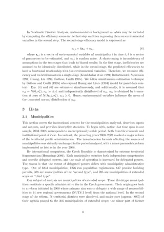 In Stochastic Frontier Analysis, environmental or background variables may be included
by computing the eﬃciency scores in the ﬁrst step and then regressing them on environmental
variables in the second step. The second-stage eﬃciency model is expressed as

                                         ui,t = δzi,t + wi,t ,                                   (6)
     where zi,t is a vector of environmental variables of municipality i in time t, δ is a vector
of parameters to be estimated, and wi,t is random noise. A shortcoming is inconsistency of
assumptions in the two stages that leads to biased results: In the ﬁrst stage, ineﬃciencies are
assumed to be identically distributed, while in the second-stage, the predicted eﬃciencies to
have a functional relationship with the environmental variables. Therefore, we estimate eﬃ-
ciency and its determinants in a single-stage (Kumbhakar et al. 1991; Reifschneider, Stevenson
1991; Huang, Liu 1994; Battese, Coelli 1995). We follow simultaneous estimation technique
by Battese and Coelli (1995) who expand Huang and Liu’s (1994) model for panel data con-
text. Eqs. (4) and (6) are estimated simultaneously, and additionally, it is assumed that
              2
vi,t ∼ N (0, σv ), vi,t is i.i.d. and independently distributed of ui,t , ui,t is obtained by trunca-
                               2
tion at zero of N (δzi,t , σu ), ui,t ≥ 0. Hence, environmental variables inﬂuence the mean of
the truncated normal distribution of ui,t .


3     Data
3.1    Municipalities
This section covers the institutional context for the municipalities analyzed, describes inputs
and outputs, and provides descriptive statistics. To begin with, notice that time span in our
sample, 2003–2008, corresponds to an exceptionally stable period, both from the economic and
institutional point of view. In contrast, the preceding years 2000–2002 marked a major reform
of the territorial public administration. The tax-allocation formula aﬀecting the sources of
municipalities was virtually unchanged in the period analyzed, with a minor parametric reform
implemented as late as in the year 2008.
    By international comparison, the Czech Republic is characterized by extreme territorial
fragmentation (Hemmings 2006). Each municipality exercises both independent competencies
and speciﬁc delegated powers, and the scale of operation is increased for delegated powers.
The reason is that the extent of delegated powers diﬀers with municipality administrative
type. Out of 6243 municipalities, 1226 run population registration, 617 provide building
permits, 388 are municipalities of the “second type”, and 205 are municipalities of extended
scope or “third type”.
    Our subject of analysis are municipalities of extended scope. These third-type municipal-
ities constitute a speciﬁc administrative tier in the Czech government. Their origin goes back
to a reform initiated in 2000 whose primary aim was to delegate a wide range of responsibil-
ities to 14 new regional governments (NUTS 3 level) from the national level. In the second
stage of the reform, 76 territorial districts were dissolved, and major part (approx. 80%) of
their agenda passed to the 205 municipalities of extended scope; the minor part of former


                                                  6
 