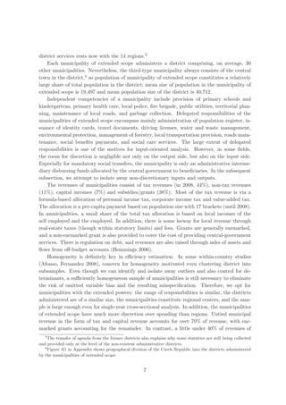 district services rests now with the 14 regions.3
    Each municipality of extended scope administers a district comprising, on average, 30
other municipalities. Nevertheless, the third-type municipality always consists of the central
town in the district,4 so population of municipality of extended scope constitutes a relatively
large share of total population in the district; mean size of population in the municipality of
extended scope is 19,497 and mean population size of the district is 40,712.
    Independent competencies of a municipality include provision of primary schools and
kindergartens, primary health care, local police, ﬁre brigade, public utilities, territorial plan-
ning, maintenance of local roads, and garbage collection. Delegated responsibilities of the
municipalities of extended scope encompass mainly administration of population register, is-
suance of identity cards, travel documents, driving licenses, water and waste management,
environmental protection, management of forestry, local transportation provision, roads main-
tenance, social beneﬁts payments, and social care services. The large extent of delegated
responsibilities is one of the motives for input-oriented analysis. However, in some ﬁelds,
the room for discretion is negligible not only on the output side, but also on the input side.
Especially for mandatory social transfers, the municipality is only an administrative interme-
diary disbursing funds allocated by the central government to beneﬁciaries. In the subsequent
subsection, we attempt to isolate away non-discretionary inputs and outputs.
    The revenues of municipalities consist of tax revenues (in 2008, 44%), non-tax revenues
(11%), capital incomes (7%) and subsidies/grants (38%). Most of the tax revenue is via a
formula-based allocation of personal income tax, corporate income tax and value-added tax.
The allocation is a per-capita payment based on population size with 17 brackets (until 2008).
In municipalities, a small share of the total tax allocation is based on local incomes of the
self employed and the employed. In addition, there is some leeway for local revenue through
real-estate taxes (though within statutory limits) and fees. Grants are generally earmarked,
and a non-earmarked grant is also provided to cover the cost of providing central-government
services. There is regulation on debt, and revenues are also raised through sales of assets and
ﬂows from oﬀ-budget accounts (Hemmings 2006).
    Homogeneity is deﬁnitely key in eﬃciency estimation. In some within-country studies
(Afonso, Fernandez 2008), concern for homogeneity motivated even clustering district into
subsamples. Even though we can identify and isolate away outliers and also control for de-
terminants, a suﬃciently homogeneous sample of municipalities is still necessary to eliminate
the risk of omitted variable bias and the resulting misspeciﬁcation. Therefore, we opt for
municipalities with the extended powers: the range of responsibilities is similar, the districts
administered are of a similar size, the municipalities constitute regional centers, and the sam-
ple is large enough even for single-year cross-sectional analysis. In addition, the municipalities
of extended scope have much more discretion over spending than regions. Untied municipal
revenue in the form of tax and capital revenue accounts for over 70% of revenue, with ear-
marked grants accounting for the remainder. In contrast, a little under 40% of revenues of
   3
     The transfer of agenda from the former districts also explains why some statistics are still being collected
and provided only at the level of the non-existent administrative districts.
   4
     Figure A1 in Appendix shows geographical division of the Czech Republic into the districts administered
by the municipalities of extended scope.


                                                       7
 
