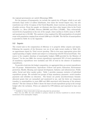 the regional governments are untied (Hemmings 2006).
    For the purpose of homogeneity, we exclude the capital city of Prague, which is not only
extremely large (with 1.2 milion inhabitants, four times the second largest city), but also
constitutes one of the 14 regions of the Czech Republic, hence exercises an idiosyncratic mix
of public services. From the sample, we eliminate also three other largest cities in the Czech
Republic, i.e., Brno (371,000), Ostrava (308,000) and Plzen (170,000). They substantially
exceed levels of population in the rest of the sample, where median is 12,212, mean is 19,497,
and maximal size is 101,268. The analysis is thus employed for 202 municipalities of extended
scope with population ranging from around 3,000 up to 101,000. The full list of municipalities
is provided in Table A1 in the Appendix.

3.2    Inputs
The crucial task in the computation of eﬃciency is to properly deﬁne outputs and inputs.
Following the majority of the literature (see six of out eight recent studies in Table A2),
we approximate inputs by Total current spending. This is even more appropriate given that
capital spending is highly volatile and subject to co-ﬁnancing with EU Structural Funds. Our
source is the complete database of municipality budgets ARIS provided by the Ministry of
Finance.5 In the year 2008, the current expenditures represented 78% of total expenditures
(if mandatory expenditures were included) and 72% of total in the absence of mandatory
expenditures.
    To provide a look into the budget composition, we aggregated data on current expenditures
into 10 groups: Administration; Agriculture; Culture and sports; Education; Environment
protection; Health; Housing and regional development; Industry and infrastructure; Public
safety; Social and labor market policy. Table 1 provides summary statistics of individual
expenditure groups. We excluded two groups of large mandatory payments: social transfers
payments and subsidies on education. The former are purely non-discretionary formula-
allocated grants that are earmarked and monitored in use, and the latter are temporary
transfers to municipalities in years 2003 and 2004 associated with ﬁnancing of the primary
schools.6 The last column in Table 1 shows the share of each expenditure group in the average
budget after the exclusion. Prices are adjusted by CPI inﬂation and expressed in base year
2003.
   5
     Available at: http://www.mfcr.cz/cps/rde/xchg/mfcr/hs.xsl/aris.html
   6
    Since the year 2005, the state subsidies to primary schools are directly transferred to schools without
involvement of the municipality budgets.




                                                    8
 