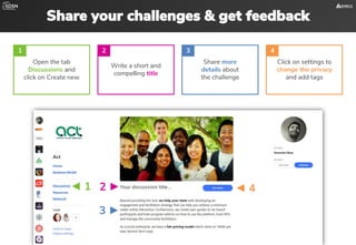 Share your challenges & get feedback
Open the tab
Discussions and
click on Create new
Write a short and
compelling title
Share more
details about
the challenge
Click on settings to
change the privacy
and add tags
1 2 3 4
◄ 1 2 ► ◄ 4
3 ►
 