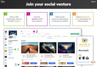 Join your social venture
3 ►
◄ 1
◄ 2
◄ 4
Once in the
community, click on
the tab Projects
Use the
search to find
your venture
Click on the
venture-card to open
it and see its content
Click on Apply to
Team to become an
administrator
1 2 3 4
 