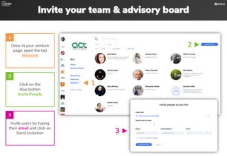 Invite your team & advisory board
Once in your venture
page, open the tab
Network
Invite users by typing
their email and click on
Send invitation
1
Click on the
blue button
Invite People
2
3
2 ►
◄ 1
3 ►
 