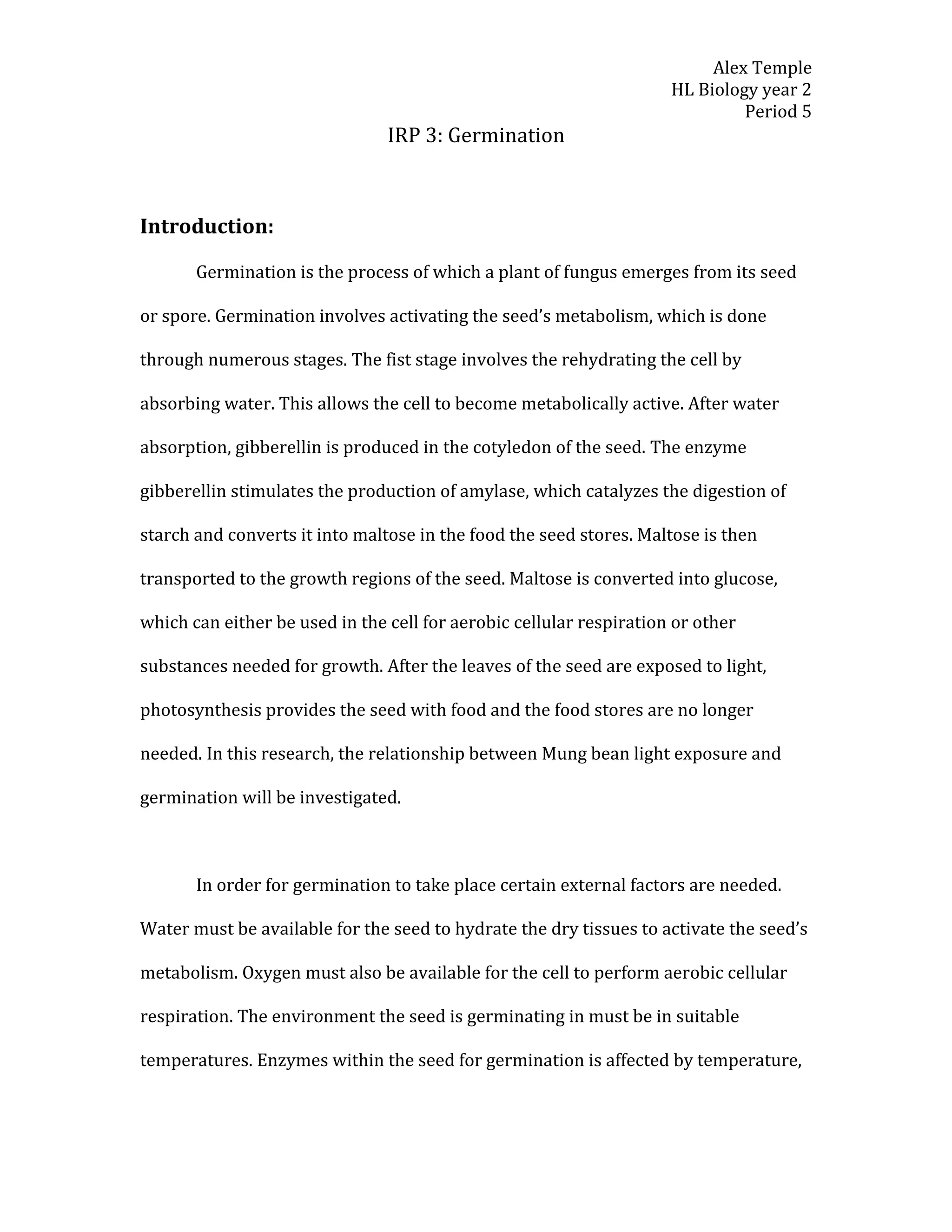 Alex Temple
                                                                     HL Biology year 2
                                                                              Period 5
                                IRP 3: Germination



Introduction:

       Germination is the process of which a plant of fungus emerges from its seed

or spore. Germination involves activating the seed’s metabolism, which is done

through numerous stages. The fist stage involves the rehydrating the cell by

absorbing water. This allows the cell to become metabolically active. After water

absorption, gibberellin is produced in the cotyledon of the seed. The enzyme

gibberellin stimulates the production of amylase, which catalyzes the digestion of

starch and converts it into maltose in the food the seed stores. Maltose is then

transported to the growth regions of the seed. Maltose is converted into glucose,

which can either be used in the cell for aerobic cellular respiration or other

substances needed for growth. After the leaves of the seed are exposed to light,

photosynthesis provides the seed with food and the food stores are no longer

needed. In this research, the relationship between Mung bean light exposure and

germination will be investigated.



       In order for germination to take place certain external factors are needed.

Water must be available for the seed to hydrate the dry tissues to activate the seed’s

metabolism. Oxygen must also be available for the cell to perform aerobic cellular

respiration. The environment the seed is germinating in must be in suitable

temperatures. Enzymes within the seed for germination is affected by temperature,
 