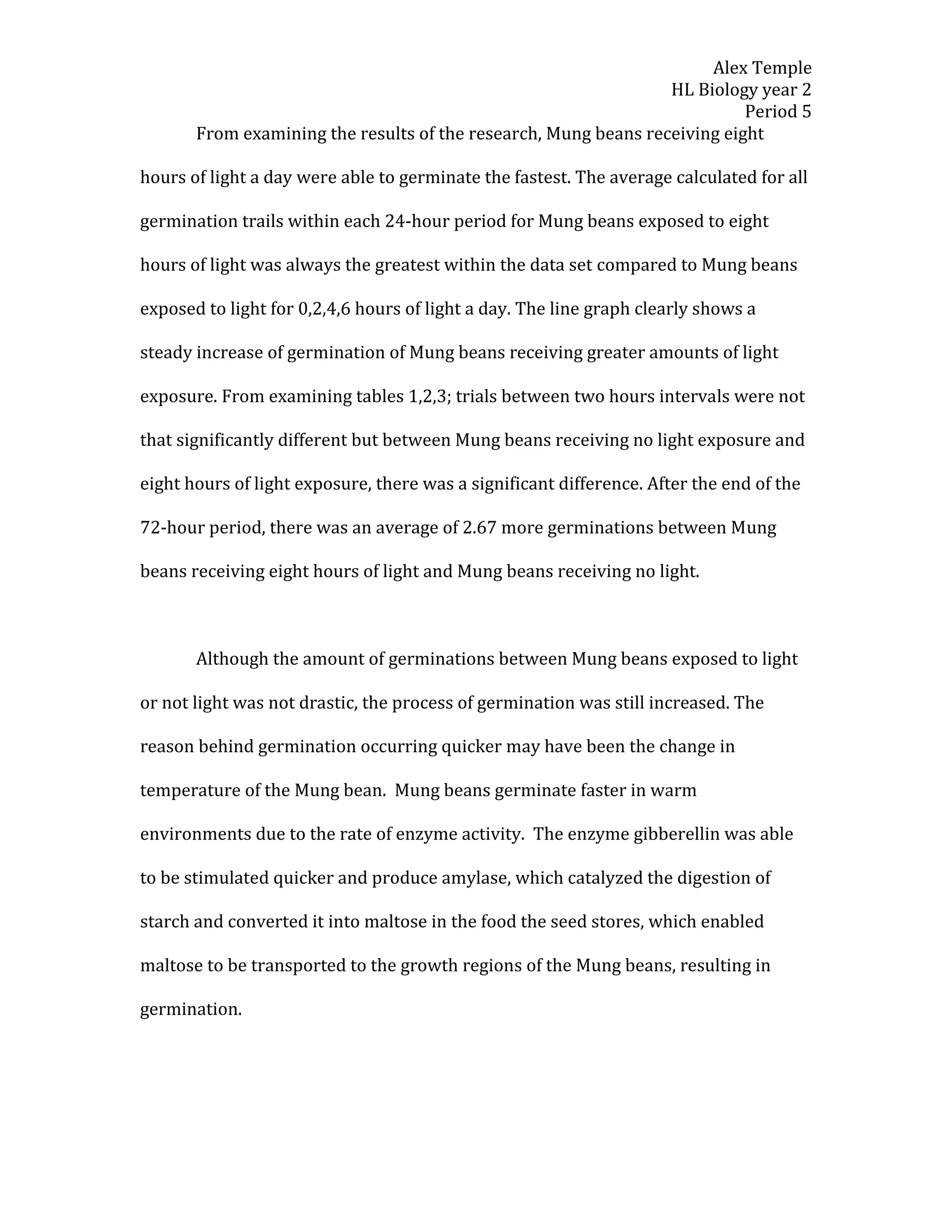 Alex Temple
                                                                 HL Biology year 2
                                                                           Period 5
       From examining the results of the research, Mung beans receiving eight

hours of light a day were able to germinate the fastest. The average calculated for all

germination trails within each 24-hour period for Mung beans exposed to eight

hours of light was always the greatest within the data set compared to Mung beans

exposed to light for 0,2,4,6 hours of light a day. The line graph clearly shows a

steady increase of germination of Mung beans receiving greater amounts of light

exposure. From examining tables 1,2,3; trials between two hours intervals were not

that significantly different but between Mung beans receiving no light exposure and

eight hours of light exposure, there was a significant difference. After the end of the

72-hour period, there was an average of 2.67 more germinations between Mung

beans receiving eight hours of light and Mung beans receiving no light.



       Although the amount of germinations between Mung beans exposed to light

or not light was not drastic, the process of germination was still increased. The

reason behind germination occurring quicker may have been the change in

temperature of the Mung bean. Mung beans germinate faster in warm

environments due to the rate of enzyme activity. The enzyme gibberellin was able

to be stimulated quicker and produce amylase, which catalyzed the digestion of

starch and converted it into maltose in the food the seed stores, which enabled

maltose to be transported to the growth regions of the Mung beans, resulting in

germination.
 